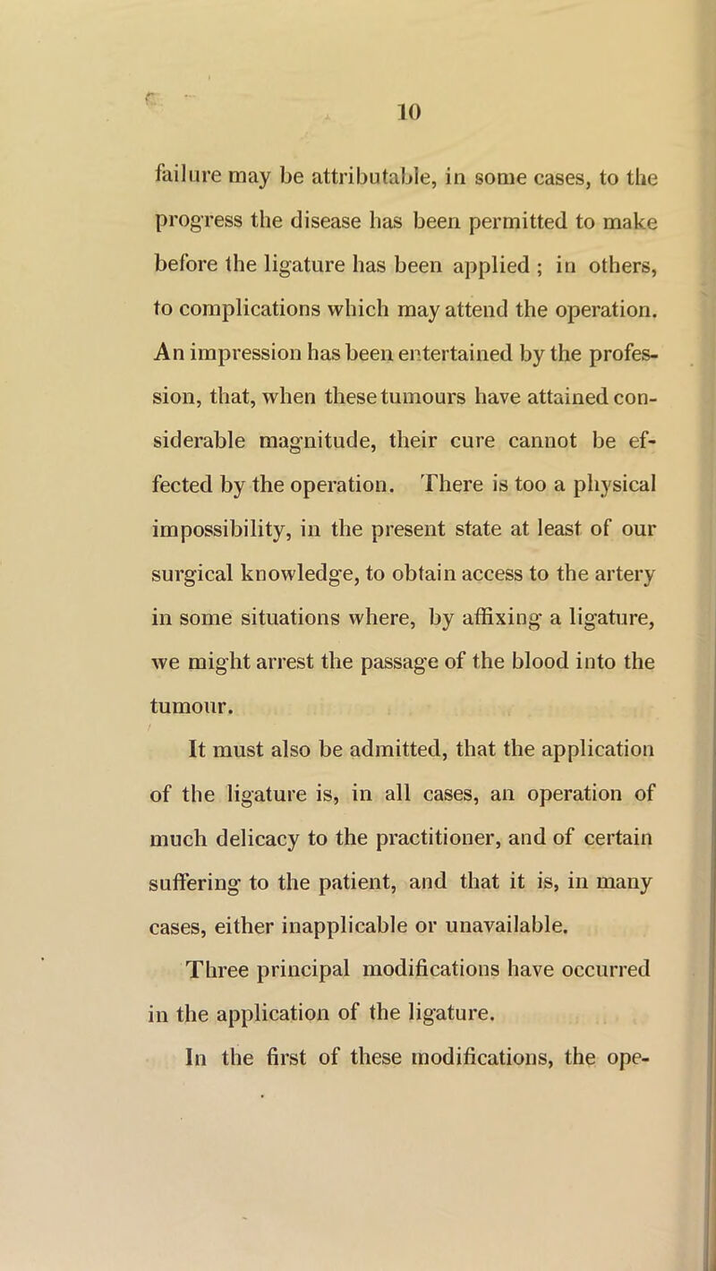 r failure may be attributable, in some cases, to the progress the disease has been permitted to make before the ligature has been applied ; in others, to complications which may attend the operation. An impression has been entertained by the profes- sion, that, when these tumours have attained con- siderable magnitude, their cure cannot be ef- fected by the operation. There is too a physical impossibility, in the present state at least of our surgical knowledge, to obtain access to the artery in some situations where, by affixing a ligature, we might arrest the passage of the blood into the tumour. It must also be admitted, that the application of the ligature is, in all cases, an operation of much delicacy to the practitioner, and of certain suffering to the patient, and that it is, in many cases, either inapplicable or unavailable. Three principal modifications have occurred in the application of the ligature. In the first of these modifications, the ope-