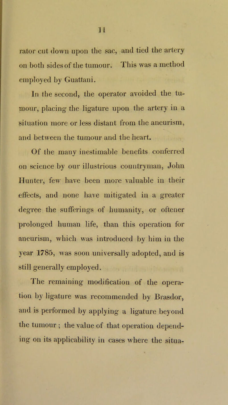 rator cut down upon the sac, and tied the artery on both sides of the tumour. This was a method employed by Guattani. In the second, the operator avoided the tu- mour, placing the ligature upon the artery in a situation more or less distant from the aneurism, and between the tumour and the heart. Of the many inestimable benefits conferred on science by our illustrious countryman, John Hunter, few have been more valuable in their effects, and none have mitigated in a greater degree the sufferings of humanity, or oftener prolonged human life, than this operation for aneurism, which was introduced by him in the year 1785, was soon universally adopted, and is still generally employed. The remaining modification of the opera- tion by ligature was recommended by Brasdor, and is performed by applying a ligature beyond the tumour ; the value of that operation depend- ing on its applicability in cases where the situa-