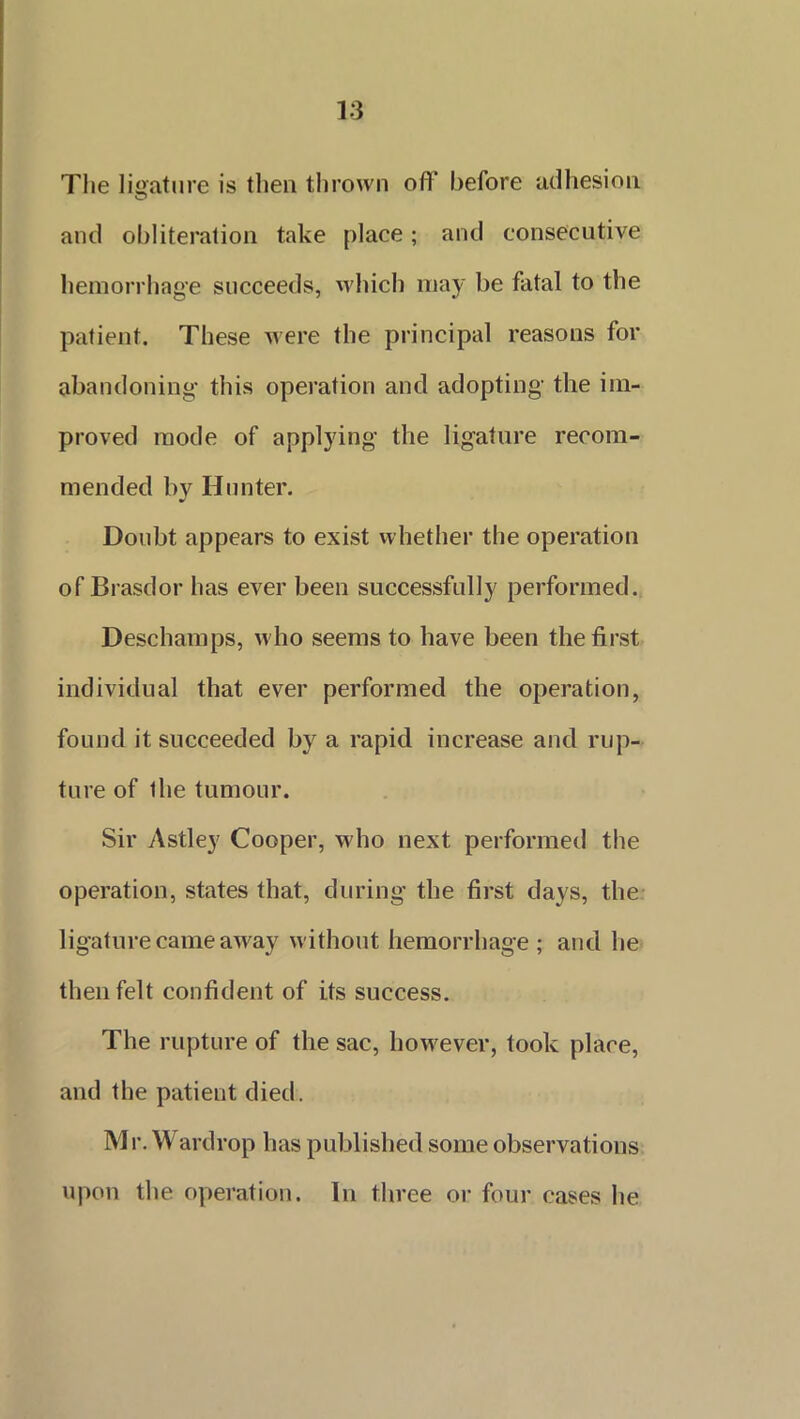 The ligature is then thrown ofT before adhesion O and obliteration take place; and consecutive hemorrhage succeeds, which may be fatal to the patient. These were the principal reasons for abandoning this operation and adopting the im- proved mode of applying the ligature recom- mended by Hunter. Doubt appears to exist whether the operation of Brasdor has ever been successfully performed. Deschamps, who seems to have been the first individual that ever performed the operation, found it succeeded by a rapid increase and rup- ture of ihe tumour. Sir Astley Cooper, who next performed the operation, states that, during the first days, the ligature came away without hemorrhage; and he then felt confident of its success. The rupture of the sac, however, took place, and the patient died. Mr. Wardrop has published some observations upon the operation. In three or four cases he