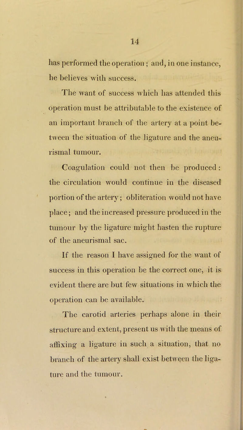 lias performed the operation; and, in one instance, he believes with success. The want of success which has attended this operation must be attributable to the existence of an important branch of the artery at a point be- tween the situation of the ligature and the aneu- rismal tumour. Coagulation could not then be produced : the circulation would continue in the diseased portion of the artery; obliteration would not have place; and the increased pressure produced in the tumour by the ligature might hasten the rupture of the aneurismal sac. If the reason I have assigned for the want of success in this operation be the correct one, it is evident there are but few situations in which the operation can be available. The carotid arteries perhaps alone in their structure and extent, present us with the means of affixing a ligature in such a situation, that no branch of the artery shall exist between the liga- ture and the tumour.