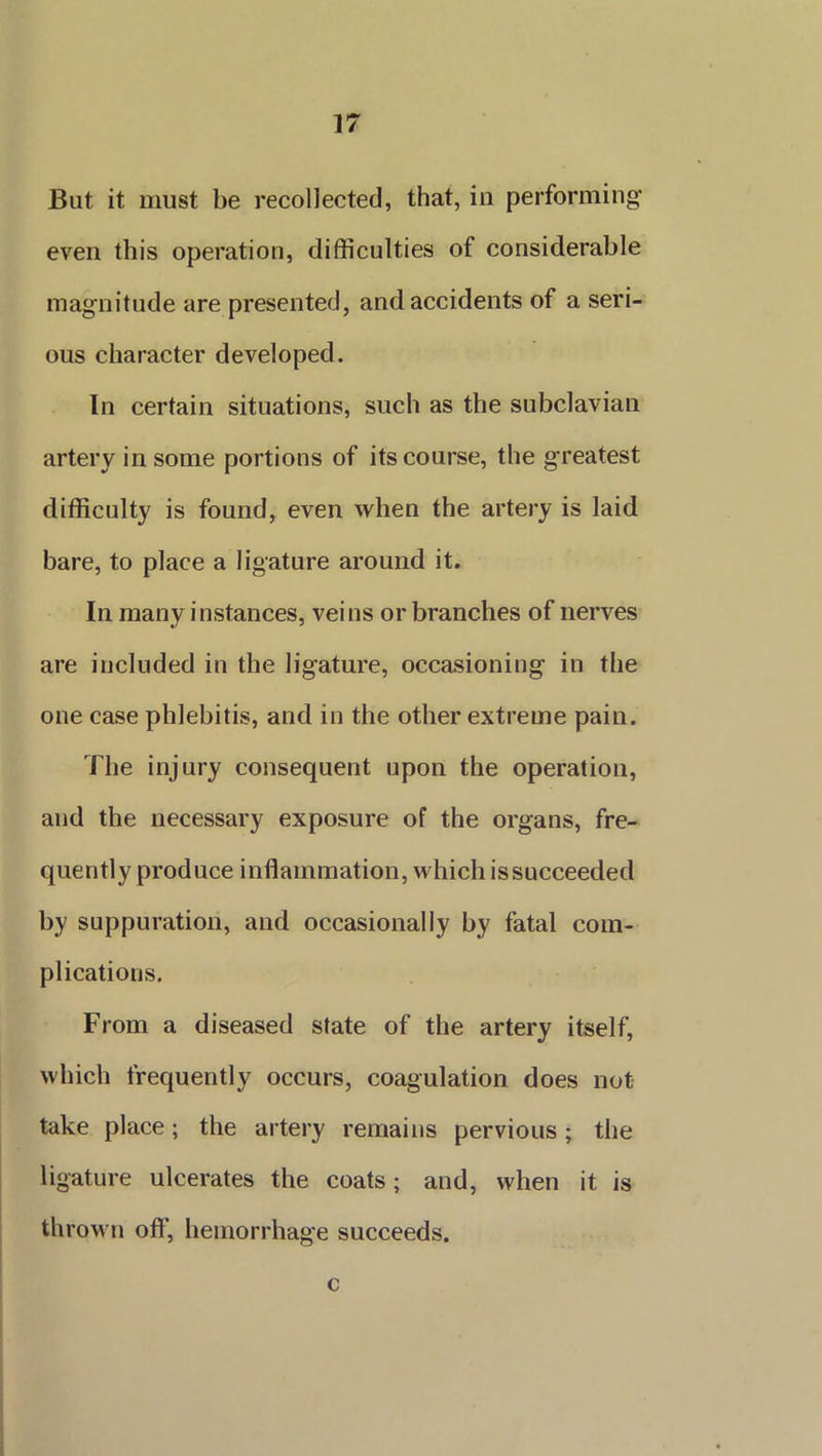 But it must be recollected, that, in performing even this operation, difficulties of considerable magnitude are presented, and accidents of a seri- ous character developed. In certain situations, such as the subclavian artery in some portions of its course, the greatest difficulty is found, even when the artery is laid bare, to place a ligature around it. In many instances, veins or branches of nerves are included in the ligature, occasioning in the one case phlebitis, and in the other extreme pain. The injury consequent upon the operation, and the necessary exposure of the organs, fre- quently produce inflammation, which is succeeded by suppuration, and occasionally by fatal com- plications. From a diseased state of the artery itself, which frequently occurs, coagulation does not take place; the artery remains pervious; the ligature ulcerates the coats; and, when it is thrown off, hemorrhage succeeds. c