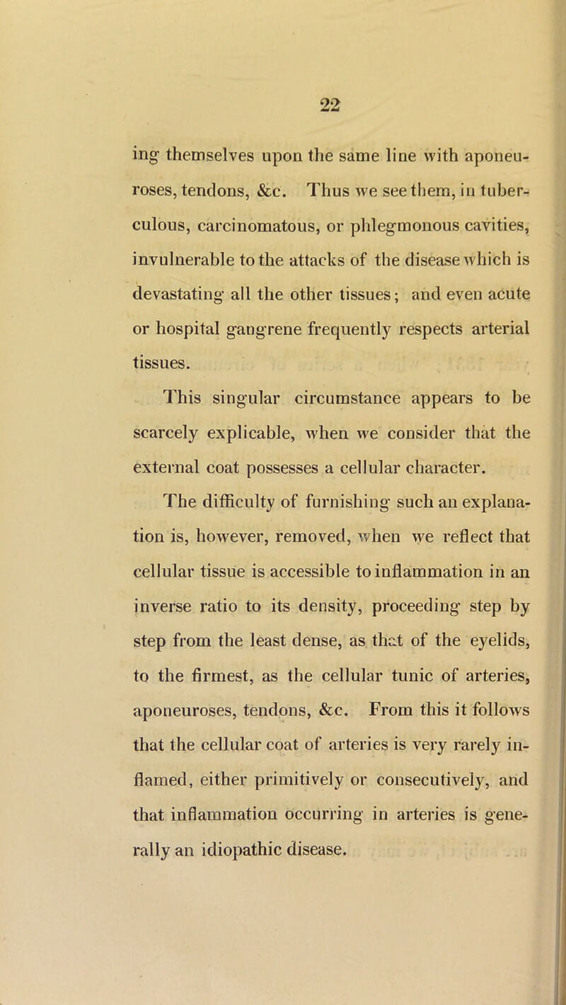 ing' themselves upon the same line with aponeu- roses, tendons, &c. Thus we see them, in tuber- culous, carcinomatous, or phlegmonous cavities, invulnerable to the attacks of the disease which is devastating all the other tissues; and even acute or hospital gangrene frequently respects arterial tissues. This singular circumstance appears to be scarcely explicable, when we consider that the external coat possesses a cellular character. The difficulty of furnishing such an explana- tion is, however, removed, when we reflect that cellular tissue is accessible to inflammation in an inverse ratio to its density, proceeding step by step from the least dense, as that of the eyelids, to the firmest, as the cellular tunic of arteries, aponeuroses, tendons, &c. From this it follows that the cellular coat of arteries is very rarely in- flamed, either primitively or consecutively, and that inflammation occurring in arteries is gene- rally an idiopathic disease.