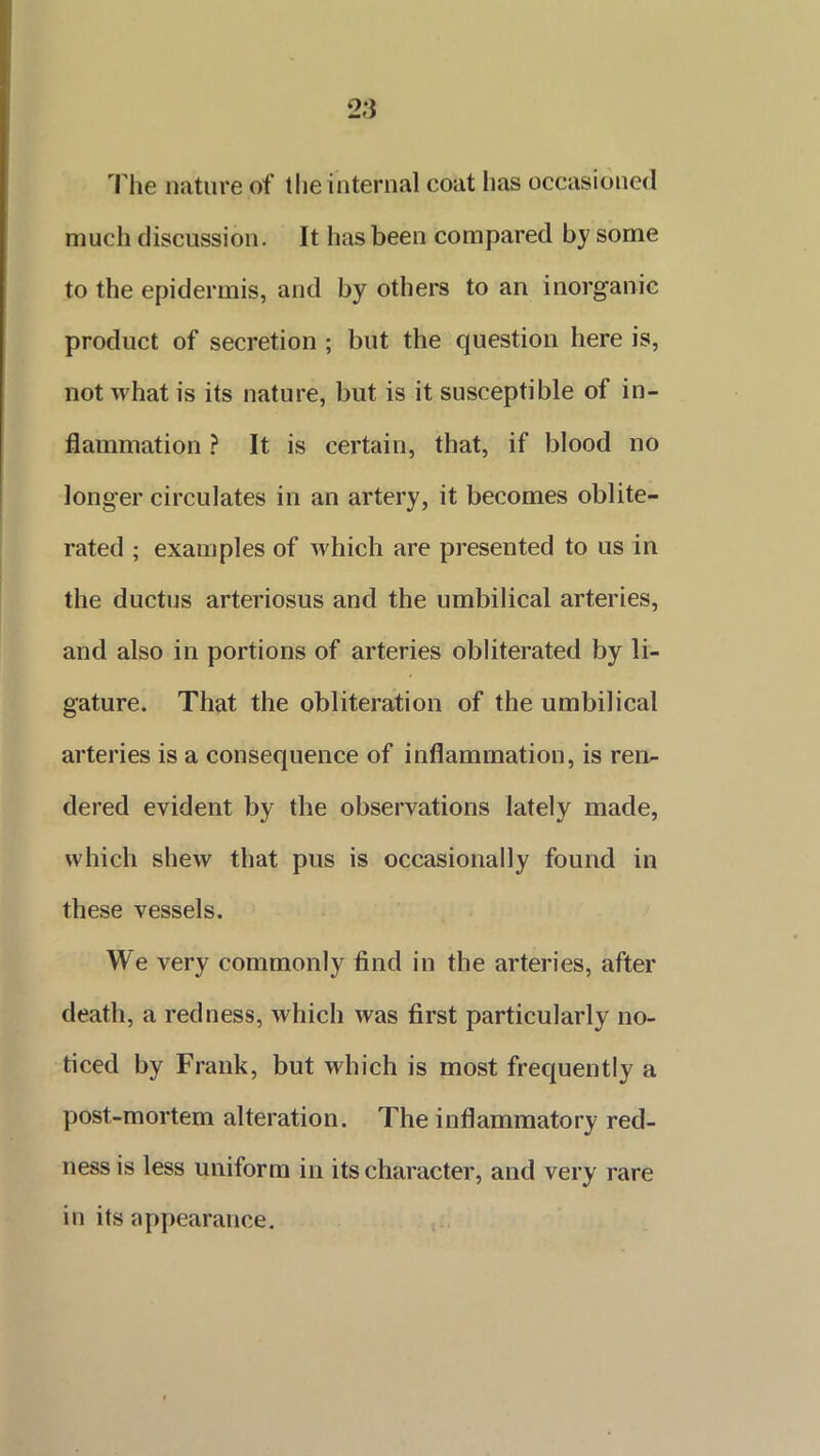 The nature of the internal coat lias occasioned much discussion. It has been compared by some to the epidermis, and by others to an inorganic product of secretion ; but the question here is, not what is its nature, but is it susceptible of in- flammation ? It is certain, that, if blood no longer circulates in an artery, it becomes oblite- rated ; examples of which are presented to us in the ductus arteriosus and the umbilical arteries, and also in portions of arteries obliterated by li- gature. That the obliteration of the umbilical arteries is a consequence of inflammation, is ren- dered evident by the observations lately made, which shew that pus is occasionally found in these vessels. We very commonly find in the arteries, after death, a redness, which was first particularly no- ticed by Frank, but which is most frequently a post-mortem alteration. The inflammatory red- ness is less uniform in its character, and very rare in its appearance.