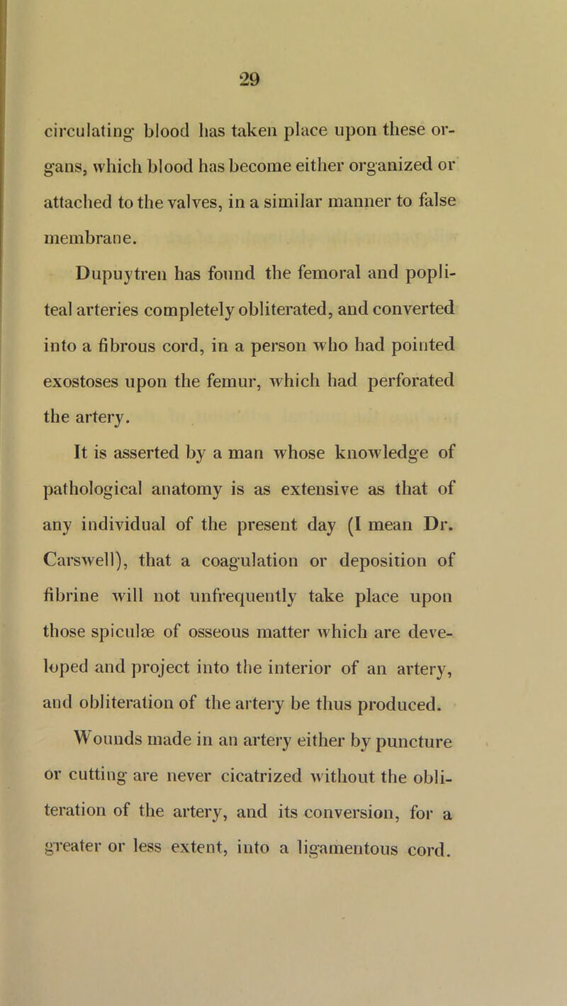 circulating blood lias taken place upon these or- gans, which blood has become either organized or attached to the valves, in a similar manner to false membrane. Dupuytren has found the femoral and popli- teal arteries completely obliterated, and converted into a fibrous cord, in a person who had pointed exostoses upon the femur, which had perforated the artery. It is asserted by a man whose knowledge of pathological anatomy is as extensive as that of any individual of the present day (I mean Dr. Carswell), that a coagulation or deposition of fibrine will not unfrequently take place upon those spiculee of osseous matter which are deve- loped and project into the interior of an artery, and obliteration of the artery be thus produced. Wounds made in an artery either by puncture or cutting are never cicatrized without the obli- teration of the artery, and its conversion, for a greater or less extent, into a ligamentous cord.