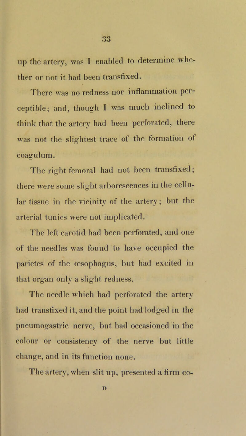 .‘33 up the artery, was I enabled to determine whe- ther or not it had been transfixed. There was no redness nor inflammation per- ceptible; and, though I was much inclined to think that the artery had been perforated, there was not the slightest trace of the formation of coagulum. The right femoral had not been transfixed; there were some slight arborescences in the cellu- lar tissue in the vicinity of the artery; but the arterial tunics were not implicated. The left carotid had been perforated, and one of the needles was found to have occupied the parietes of the oesophagus, but had excited in that organ only a slight redness. The needle which had perforated the artery had transfixed it, and the point had lodged in the pneumogastric nerve, but had occasioned in the colour or consistency of the nerve but little V change, and in its function none. The artery, when slit up, presented a firm co- »