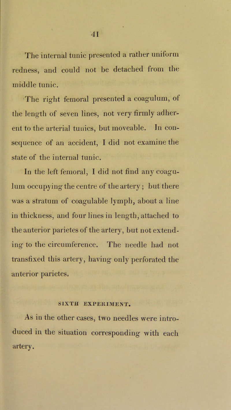 The internal tunic presented a rather uniform redness, and could not be detached from the middle tunic. The right femoral presented a coagulum, ot the length of seven lines, not very firmly adher- ent to the arterial tunics, but moveable. In con- sequence of an accident, I did not examine the state of the internal tunic. In the left femoral, I did not find any coagu- lum occupying the centre of the artery; but there was a stratum of coagulable lymph, about a line in thickness, and four lines in length, attached to the anterior parietes of the artery, but not extend- ing to the circumference. The needle had not transfixed this artery, having only perforated the anterior parietes. SIXTH EXPERIMENT. As in the other cases, two needles were intro- duced in the situation corresponding with each artery.