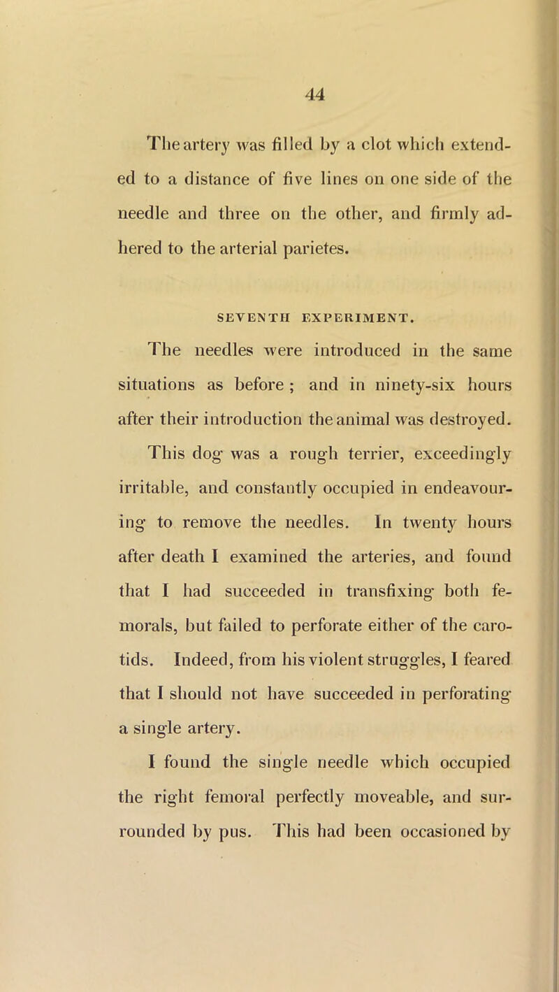 The artery was filled by a clot which extend- ed to a distance of five lines on one side of the needle and three on the other, and firmly ad- hered to the arterial parietes. SEVENTH EXPERIMENT. The needles Avere introduced in the same situations as before ; and in ninety-six hours after their introduction the animal was destroyed. This dog was a rough terrier, exceedingly irritable, and constantly occupied in endeavour- ing to remove the needles. In twenty hours after death I examined the arteries, and found that I had succeeded in transfixing both fe- morals, but failed to perforate either of the caro- tids. Indeed, from his violent struggles, I feared that I should not have succeeded in perforating a single artety. I found the single needle which occupied the right femoral perfectly moveable, and sur- rounded by pus. 'This had been occasioned by