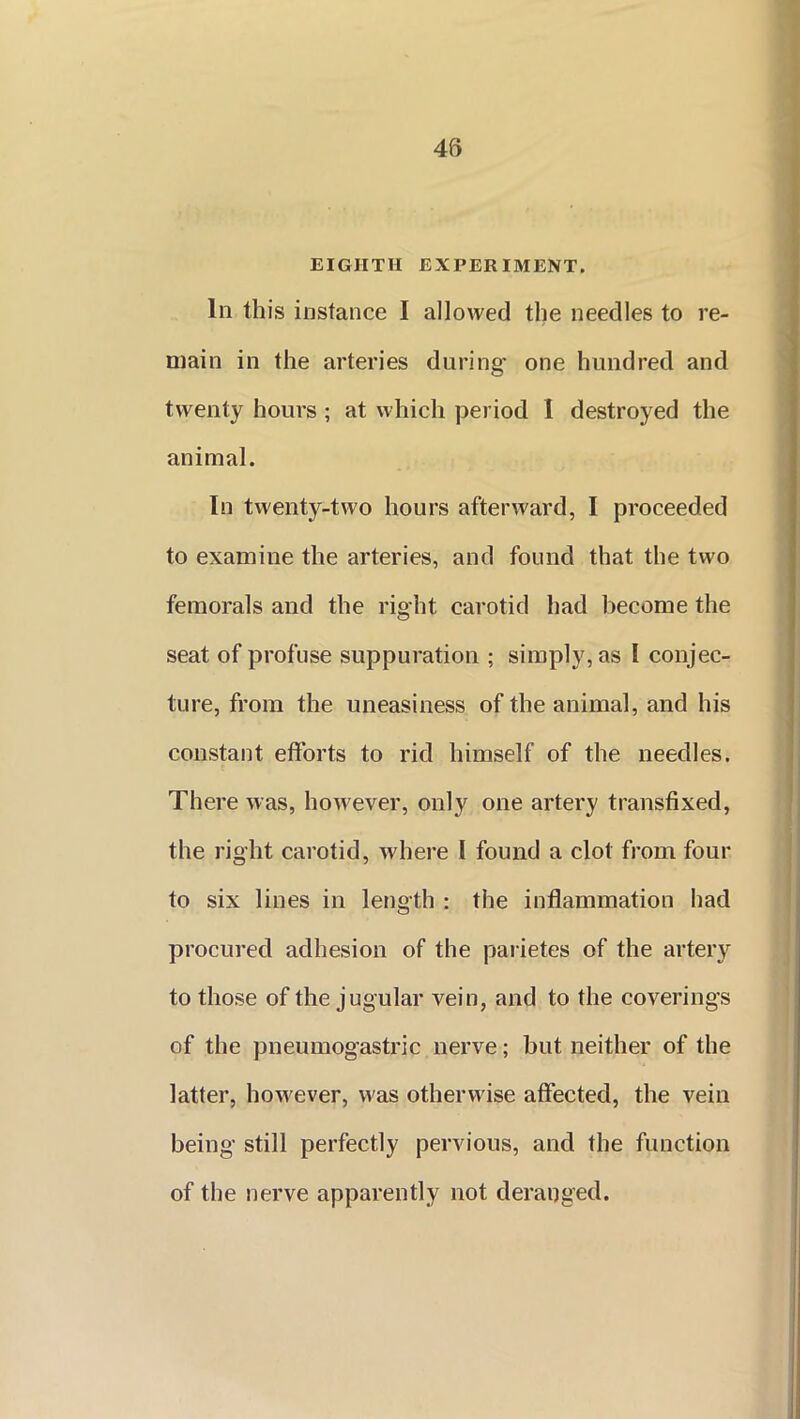 EIGHTH EXPERIMENT. In this instance I allowed the needles to re- main in the arteries during one hundred and twenty hours ; at which period I destroyed the animal. In twenty-two hours afterward, I proceeded to examine the arteries, and found that the two femorals and the right carotid had become the seat of profuse suppuration ; simply, as I conjec- ture, from the uneasiness of the animal, and his constant efforts to rid himself of the needles. There was, however, only one artery transfixed, the right carotid, where I found a clot from four to six lines in length : the inflammation had procured adhesion of the parietes of the artery to those of the jugular vein, and to the coverings of the pneumogastric nerve; but neither of the latter, however, was otherwise affected, the vein being still perfectly pervious, and the function of the nerve apparently not deranged.