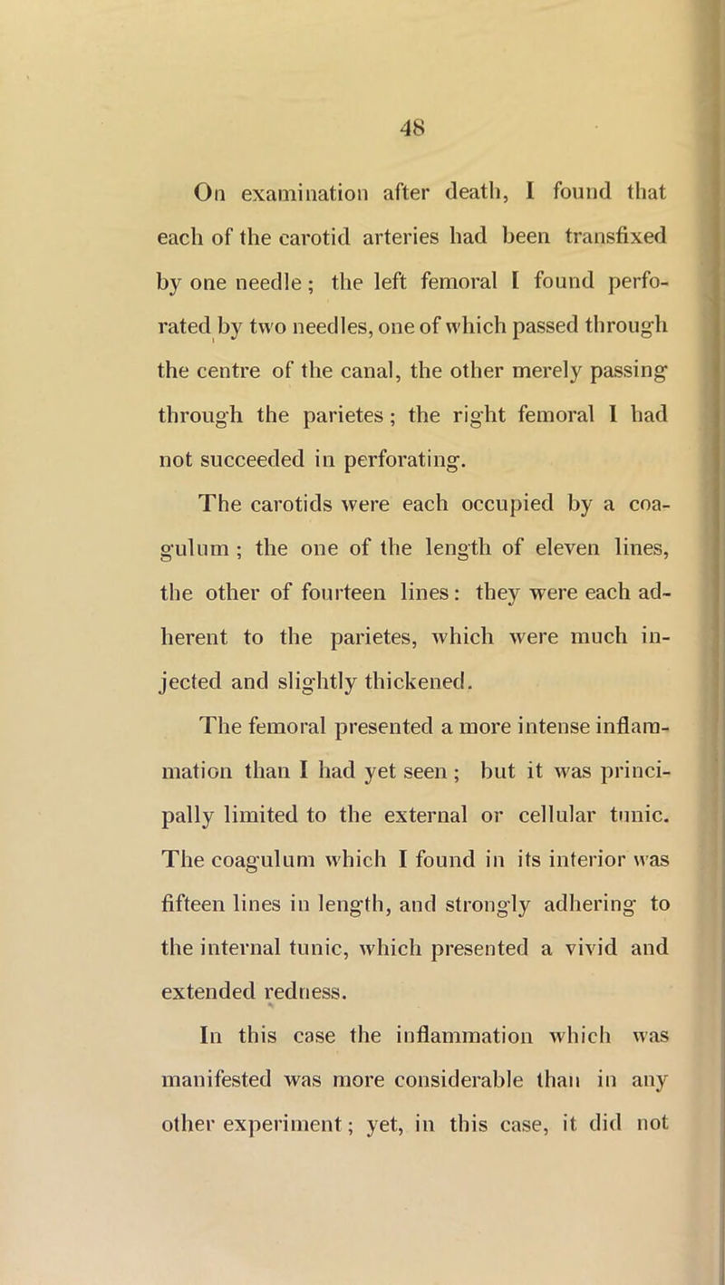 On examination after death, I found that each of the carotid arteries had been transfixed by one needle; the left femoral I found perfo- rated by two needles, one of which passed through the centre of the canal, the other merely passing through the parietes ; the right femoral 1 had not succeeded in perforating. The carotids were each occupied by a coa- gulum ; the one of the length of eleven lines, the other of fourteen lines: they were each ad- herent to the parietes, which were much in- jected and slightly thickened. The femoral presented a more intense inflam- mation than I had yet seen; but it was princi- pally limited to the external or cellular tunic. The coagulum which I found in its interior was fifteen lines in length, and strongly adhering to the internal tunic, which presented a vivid and extended redness. In this case the inflammation which was manifested was more considerable than in any other experiment; yet, in this case, it did not