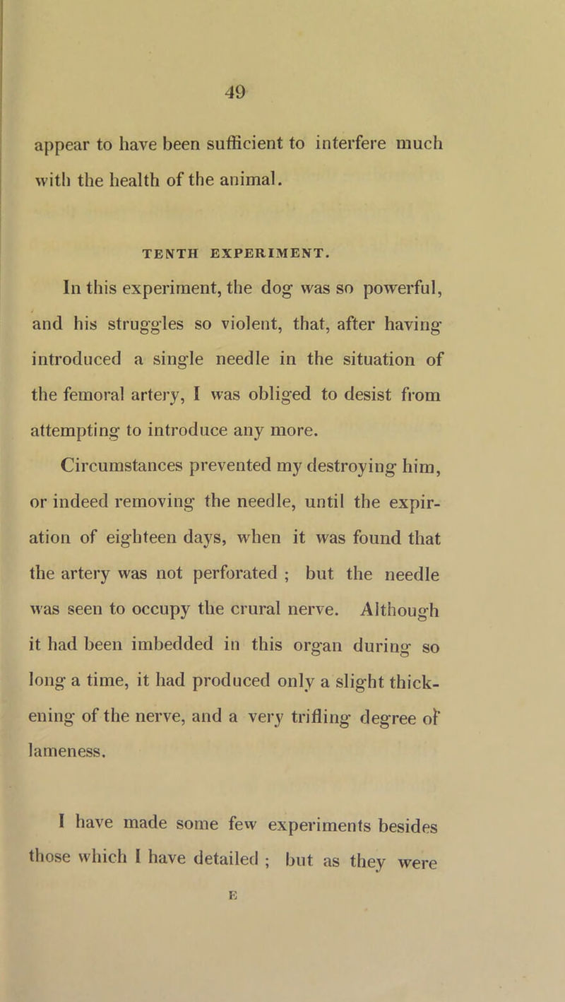 appear to have been sufficient to interfere much with the health of the animal. TENTH EXPERIMENT. In this experiment, the dog was so powerful, and his struggles so violent, that, after having introduced a single needle in the situation of the femoral artery, I was obliged to desist from attempting to introduce any more. Circumstances prevented my destroying him, or indeed removing the needle, until the expir- ation of eighteen days, when it was found that the artery was not perforated ; but the needle was seen to occupy the crural nerve. Although it had been imbedded in this organ during so long a time, it had produced only a slight thick- ening of the nerve, and a very trifling degree of lameness. I have made some few experiments besides those which I have detailed ; but as they were E