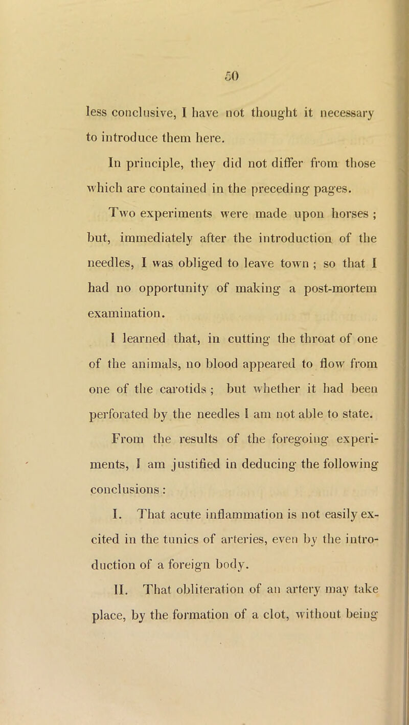 less conclusive, I have not thought it necessary to introduce them here. In principle, they did not differ from those which are contained in the preceding pages. Two experiments were made upon horses ; but, immediately after the introduction of the needles, I was obliged to leave town ; so that I had no opportunity of making a post-mortem examination. 1 learned that, in cutting the throat of one of the animals, no blood appeared to flow from one of the carotids ; but whether it had been perforated by the needles 1 am not able to state. From the results of the foregoing experi- ments, I am j ustified in deducing the following conclusions : I. That acute inflammation is not easily ex- cited in the tunics of arteries, even by the intro- duction of a foreign body. II. That obliteration of an artery may take place, by the formation of a clot, without being