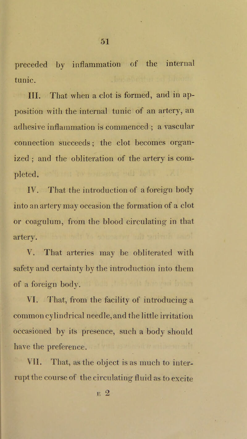 preceded by inflammation of the internal tunic. III. That when a clot is formed, and in ap- position with the internal tunic of an artery, an adhesive inflammation is commenced ; a vascular connection succeeds; the clot becomes organ- ized ; and the obliteration of the artery is com- pleted. IV. That the introduction of a foreign bod}^ into an artery may occasion the formation of a clot or coagulum, from the blood circulating in that artery. V. That arteries may be obliterated with safety and certainty by the introduction into them of a foreign body. VI. That, from the facility of introducing a common cylindrical needle, and the little irritation occasioned by its presence, such a body should have the preference. VII. That, as the object is as much to inter- rupt the course of the circulating fluid as to excite