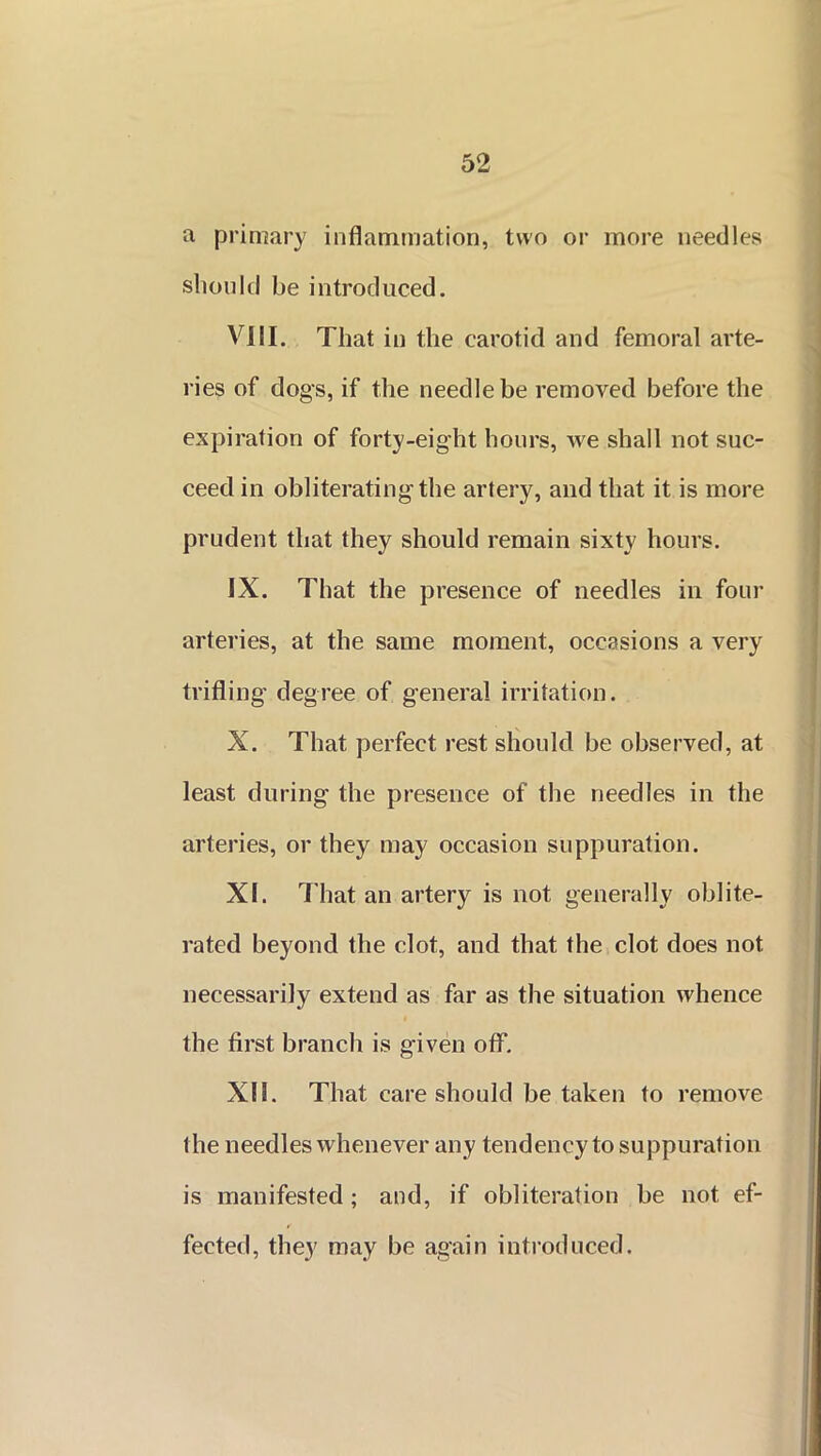 a primary inflammation, two or more needles should be introduced. VIII. That in the carotid and femoral arte- ries of dogs, if the needle be removed before the expiration of forty-eight hours, we shall not suc- ceed in obliterating the artery, and that it is more prudent that they should remain sixty hours. IX. That the presence of needles in four arteries, at the same moment, occasions a very trifling degree of general irritation. X. That perfect rest should be observed, at least during the presence of the needles in the arteries, or they may occasion suppuration. XI. That an artery is not generally oblite- rated beyond the clot, and that the clot does not necessarily extend as far as the situation whence the first branch is given off. XII. That care should be taken to remove the needles whenever any tendency to suppuration is manifested; and, if obliteration be not ef- fected, they may be again introduced.
