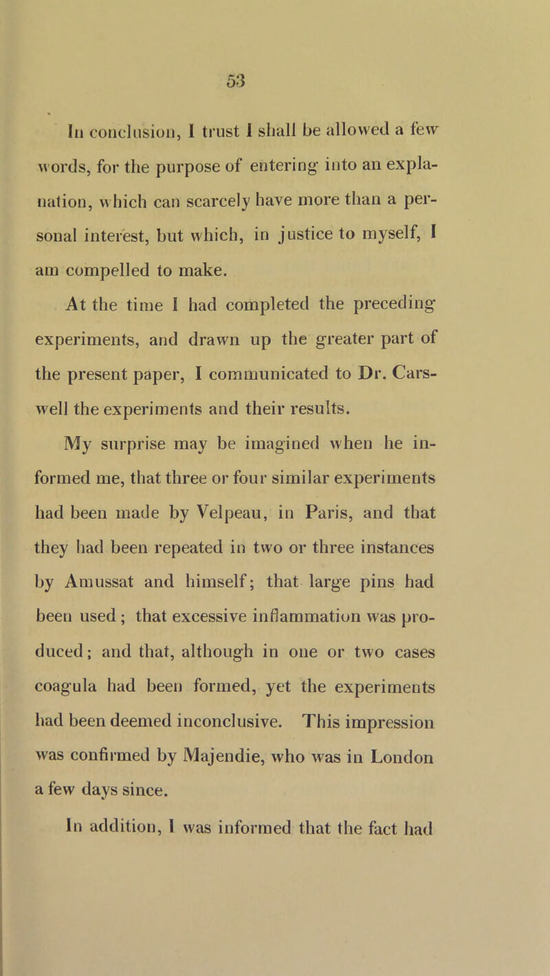 In conclusion, I trust I shall be allowed a few words, for the purpose of entering into an expla- nation, which can scarcely have more than a per- sonal interest, but which, in justice to myself, I am compelled to make. At the time I had completed the preceding experiments, and drawn up the greater part of the present paper, I communicated to Dr. Cars- well the experiments and their results. My surprise may be imagined when he in- formed me, that three or four similar experiments had been made by Velpeau, in Paris, and that they had been repeated in two or three instances by Amussat and himself; that large pins had been used ; that excessive inflammation was pro- duced; and that, although in one or two cases coagula had been formed, yet the experiments had been deemed inconclusive. This impression was confirmed by Majendie, who was in London a few days since. In addition, I was informed that the fact had