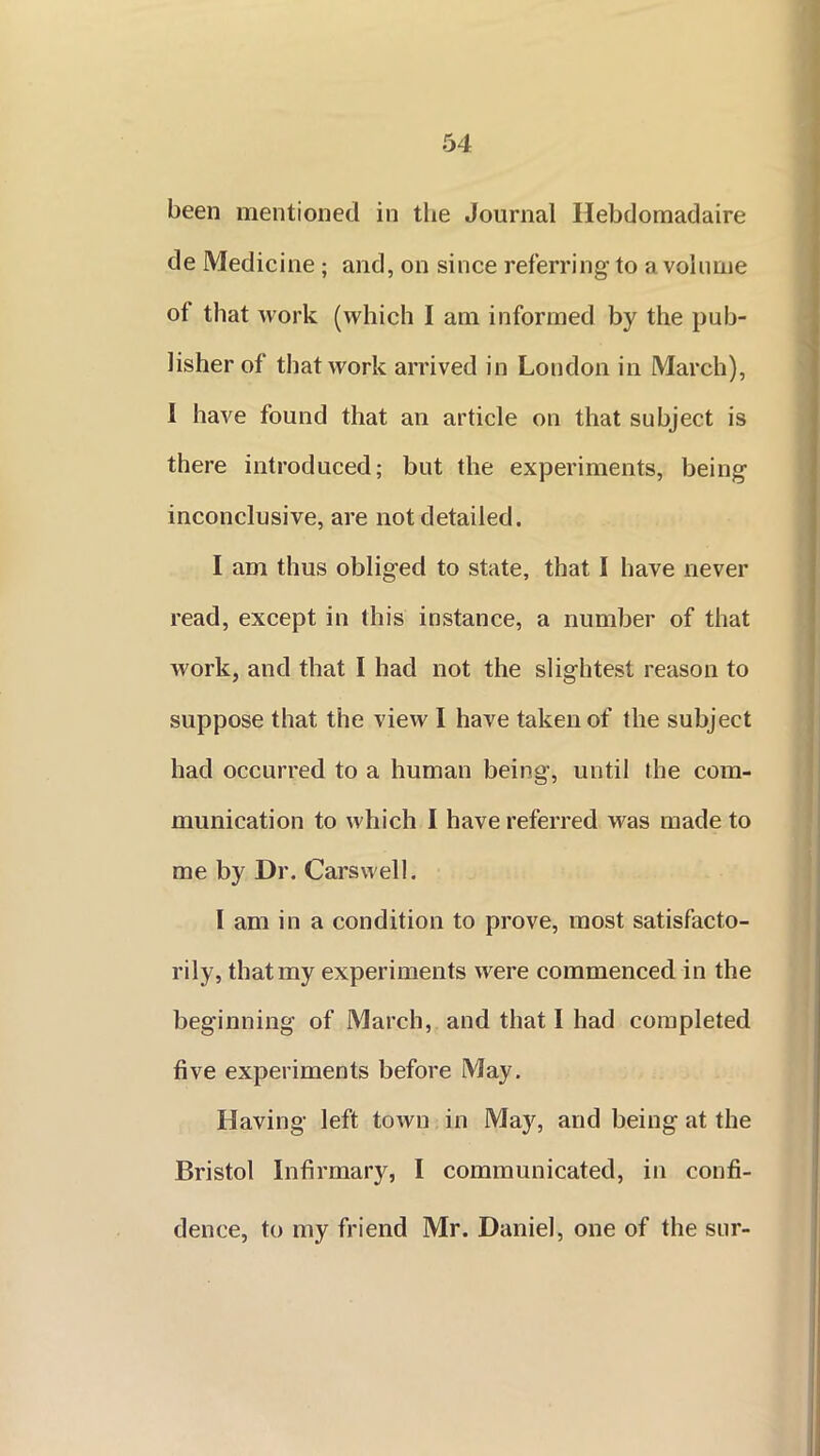 been mentioned in tbe Journal Ilebdomadaire de Medicine ; and, on since referring to a volume ot that work (which I am informed by the pub- lisher of that work arrived in London in March), 1 have found that an article on that subject is there introduced; but the experiments, being inconclusive, are not detailed. I am thus obliged to state, that I have never read, except in this instance, a number of that work, and that I had not the slightest reason to suppose that the view I have taken of the subject had occurred to a human being, until the com- munication to which I have referred was made to me by Dr. Carswell. I am in a condition to prove, most satisfacto- rily, that my experiments were commenced in the beginning of March, and that I had completed five experiments before May. Having left town in May, and being at the Bristol Infirmary, I communicated, in confi- dence, to my friend Mr. Daniel, one of the sur-