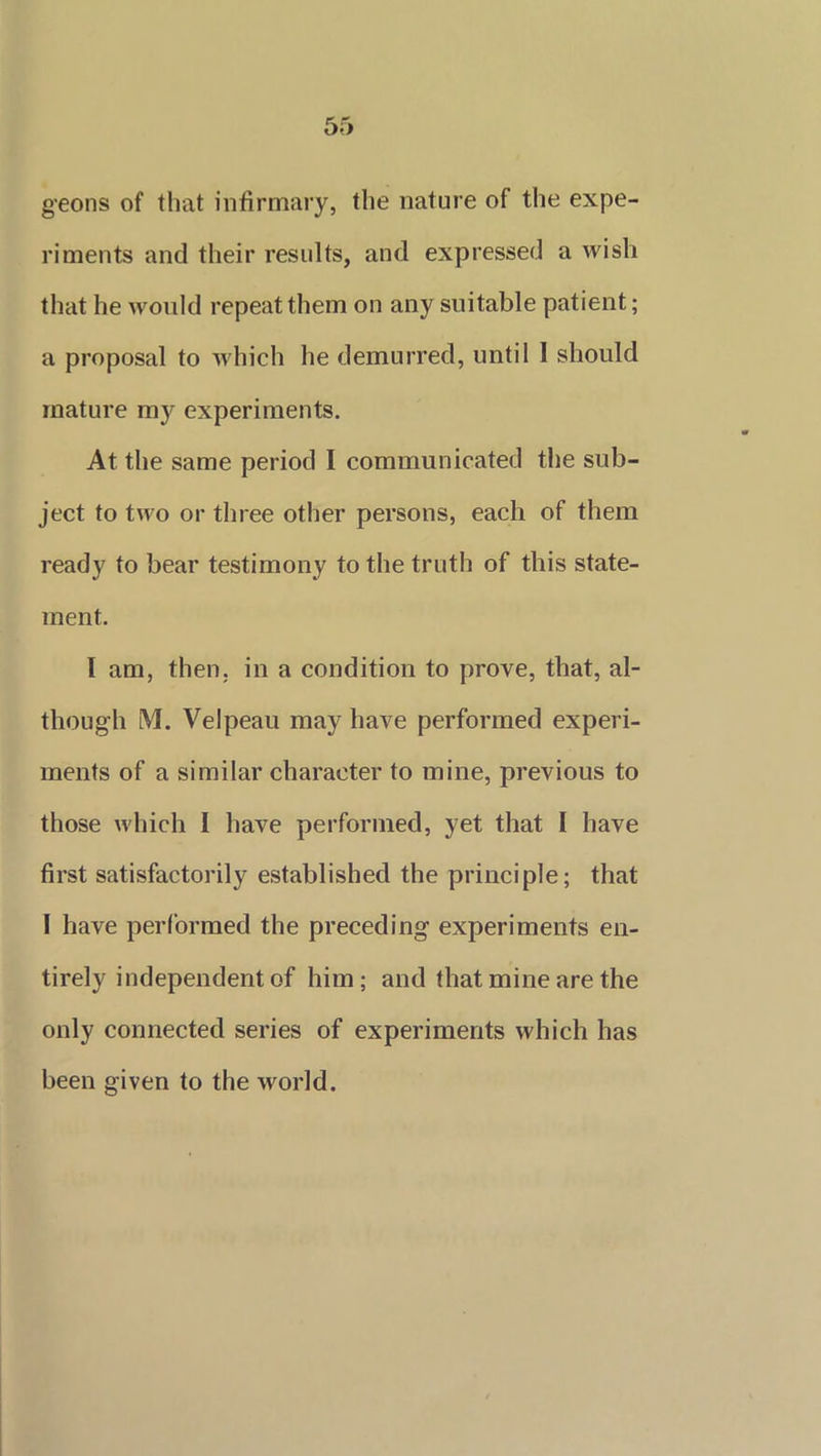 geons of that infirmary, the nature of the expe- riments and their results, and expressed a wish that he would repeat them on any suitable patient; a proposal to which he demurred, until I should mature my experiments. At the same period I communicated the sub- ject to two or three other persons, each of them ready to bear testimony to the truth of this state- ment. I am, then, in a condition to prove, that, al- though M. Velpeau may have performed experi- ments of a similar character to mine, previous to those which I have performed, yet that I have first satisfactorily established the principle; that I have performed the preceding experiments en- tirely independent of him; and that mine are the only connected series of experiments which has been given to the world.