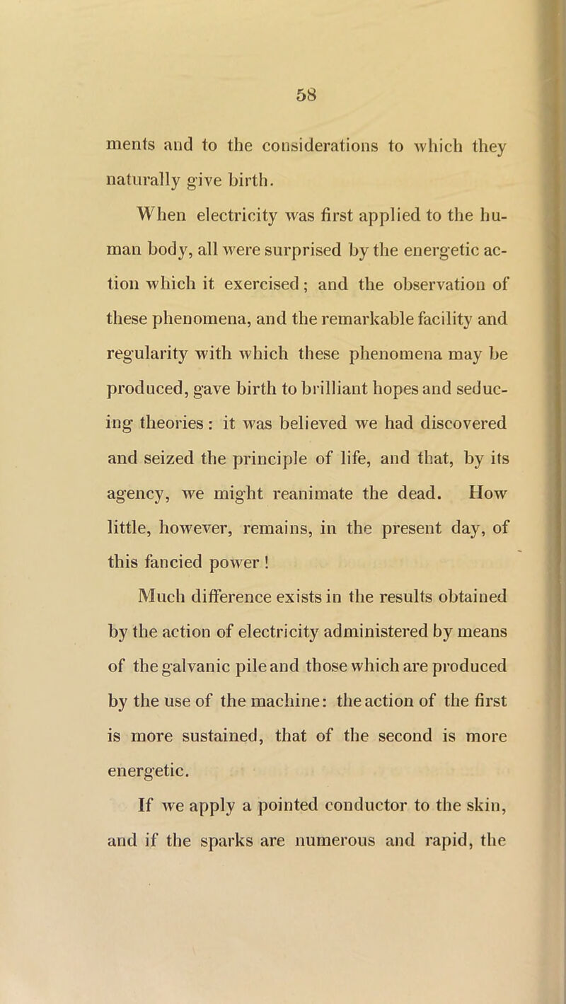 merits and to the considerations to which they naturally give birth. When electricity was first applied to the hu- man body, all were surprised by the energetic ac- tion which it exercised; and the observation of these phenomena, and the remarkable facility and regularity with which these phenomena may be produced, gave birth to brilliant hopes and seduc- ing theories: it was believed we had discovered and seized the principle of life, and that, by its agency, we might reanimate the dead. How little, however, remains, in the present day, of this fancied power ! Much difference exists in the results obtained by the action of electricity administered by means of the galvanic pile and those which are produced by the use of the machine: the action of the first is more sustained, that of the second is more energetic. If we apply a pointed conductor to the skin, and if the sparks are numerous and rapid, the