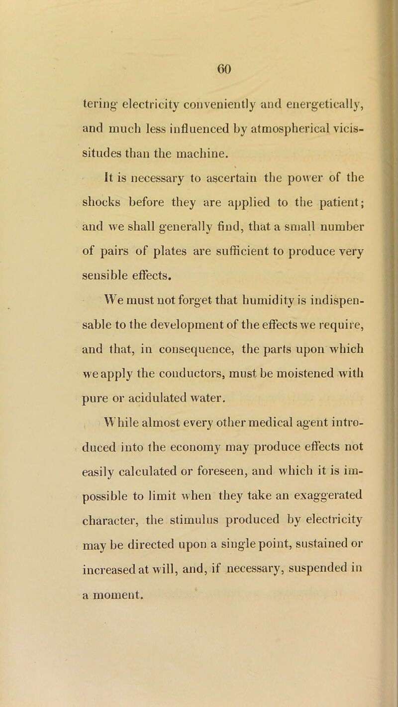 tering electricity conveniently and energetically, and much less influenced by atmospherical vicis- situdes than the machine. It is necessary to ascertain the power of the shocks before they are applied to the patient; and we shall generally find, that, a small number of pairs of plates are sufficient to produce very sensible effects. We must not forget that humidity is indispen- sable to the development of the effects we require, and that, in consequence, the parts upon which we apply the conductors, must be moistened with pure or acidulated water. While almost every other medical agent intro- duced into the economy may produce effects not easily calculated or foreseen, and which it is im- possible to limit when they take an exaggerated character, the stimulus produced by electricity may be directed upon a single point, sustained or increased at will, and, if necessary, suspended in a moment.