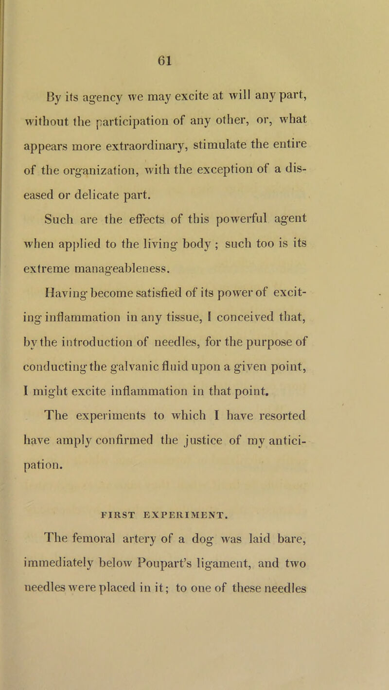 By its agency we may excite at will any part, without the participation of any other, or, what appears more extraordinary, stimulate the entire of the organization, with the exception of a dis- eased or delicate part. Such are the effects of this powerful agent when applied to the living body ; such too is its extreme manageableness. Having become satisfied of its power of excit- ing inflammation in any tissue, 1 conceived that, by the introduction of needles, for the purpose of conducting the galvanic fluid upon a given point, I might excite inflammation in that point. The experiments to which I have resorted have amply confirmed the justice of my antici- pation. FIRST EXPERIMENT. The femoral artery of a dog was laid bare, immediately below Poupart’s ligament, and two needles were placed in it; to one of these needles