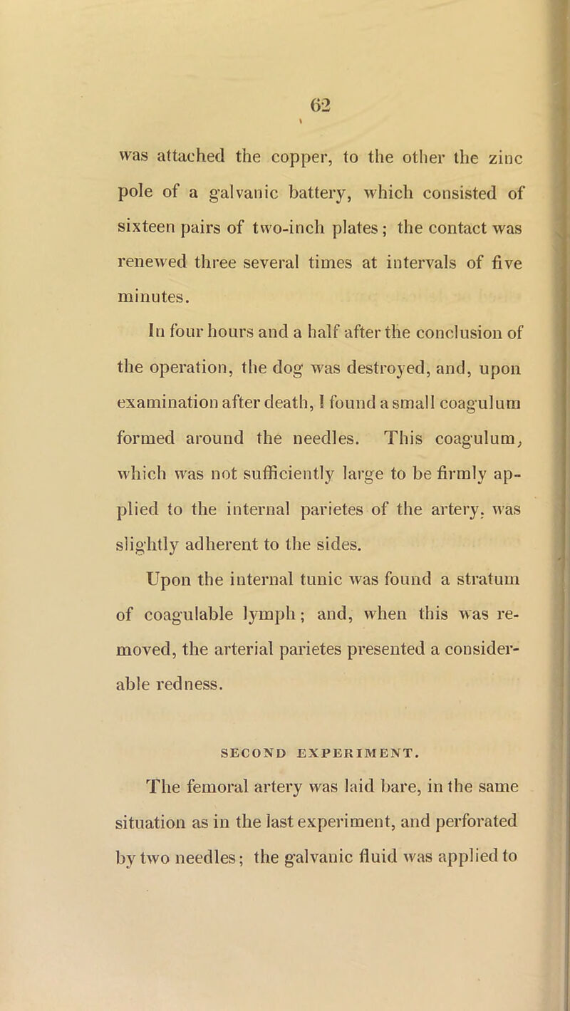 was attached the copper, to the other the zinc pole of a galvanic battery, which consisted of sixteen pairs of two-inch plates; the contact was renewed three several times at intervals of five minutes. In four hours and a half after the conclusion of the operation, the dog was destroyed, and, upon examination after death, I found a small coagulum formed around the needles. This coagulum, which was not sufficiently large to be firmly ap- plied to the internal parietes of the artery, was slightly adherent to the sides. Upon the internal tunic was found a stratum of coagulable lymph; and, when this was re- moved, the arterial parietes presented a consider- able redness. SECOND EXPERIMENT. The femoral artery was laid bare, in the same situation as in the last experiment, and perforated by two needles; the galvanic fluid was applied to