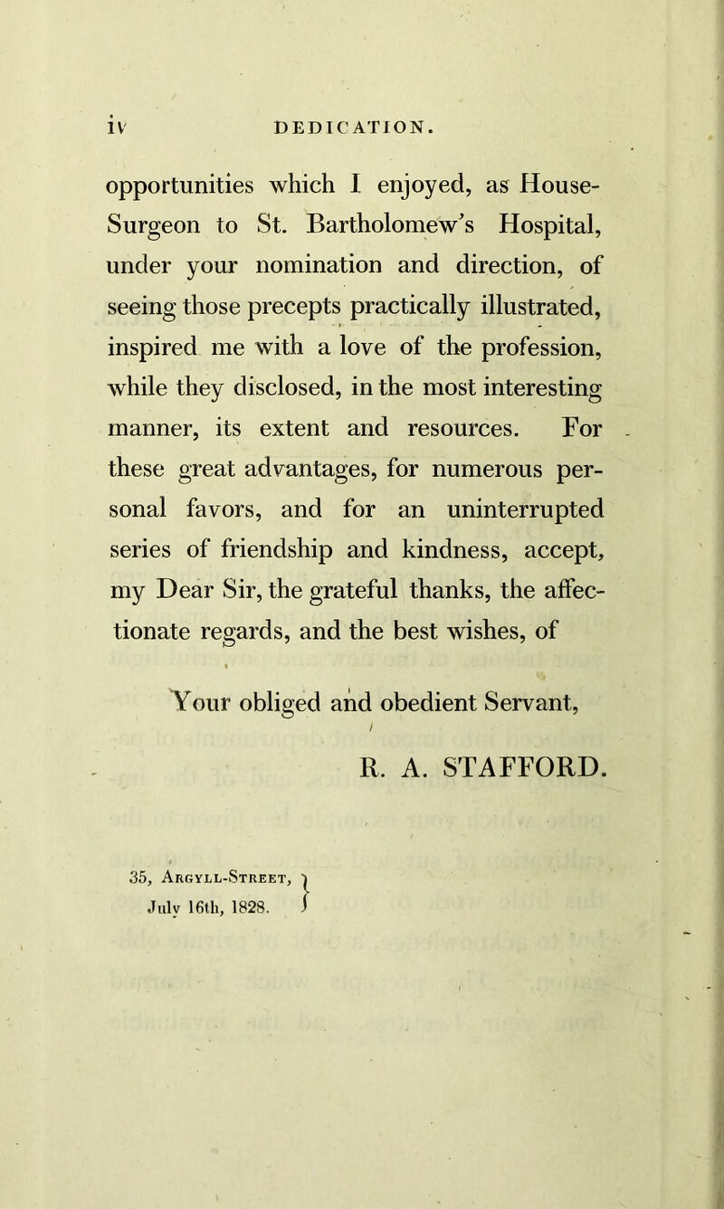 IV DEDICATION. opportunities which I enjoyed, as House- Surgeon to St. Bartholomew's Hospital, under your nomination and direction, of seeing those precepts practically illustrated, inspired me with a love of the profession, while they disclosed, in the most interesting manner, its extent and resources. For these great advantages, for numerous per- sonal favors, and for an uninterrupted series of friendship and kindness, accept, my Dear Sir, the grateful thanks, the affec- tionate regards, and the best wishes, of Your obliged and obedient Servant, R. A. STAFFORD. 35, Argyll-Street, July 16th, 1828.