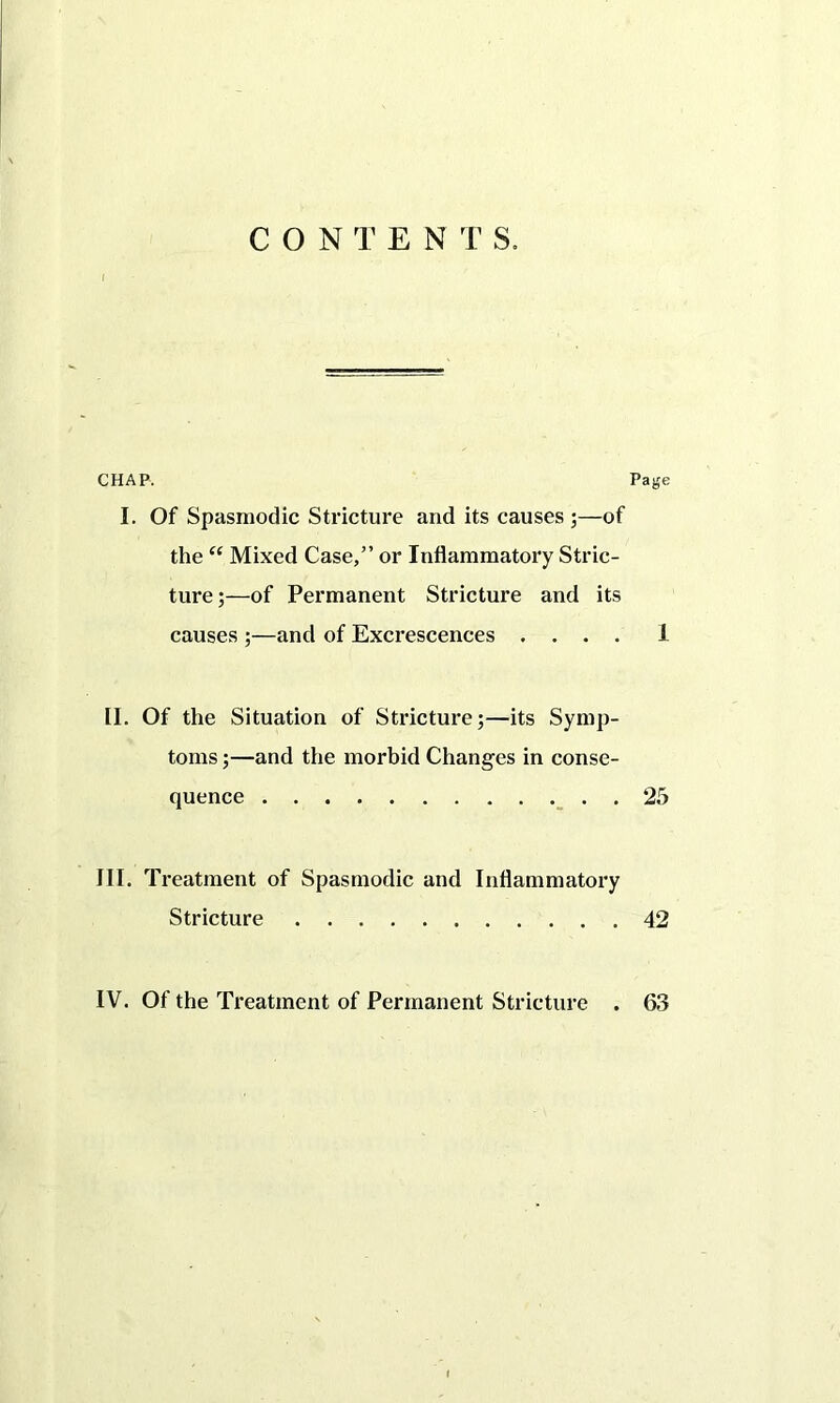 CONTEN T S. i CHAP. Page I. Of Spasmodic Stricture and its causes ;—of the “ Mixed Case,” or Inflammatory Stric- ture;—of Permanent Stricture and its causes ;—and of Excrescences .... 1 II. Of the Situation of Stricture;—its Symp- toms ;—and the morbid Changes in conse- quence 25 III. Treatment of Spasmodic and Inflammatory Stricture 42 IV. Of the Treatment of Permanent Stricture . 63