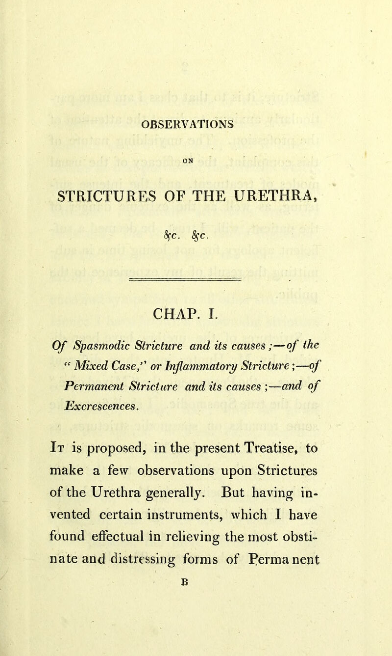 OBSERVATIONS ON STRICTURES OF THE URETHRA, <$fC. fyc. CHAP. I. Of Spasmodic Stricture and its causes of the “ Mixed Case,’' or Inflammatory Stricture ;—of Permanent Stricture and its causes ;—and of Excrescences. It is proposed, in the present Treatise, to make a few observations upon Strictures of the Urethra generally. But having in- vented certain instruments, which I have found effectual in relieving the most obsti- nate and distressing forms of Permanent B