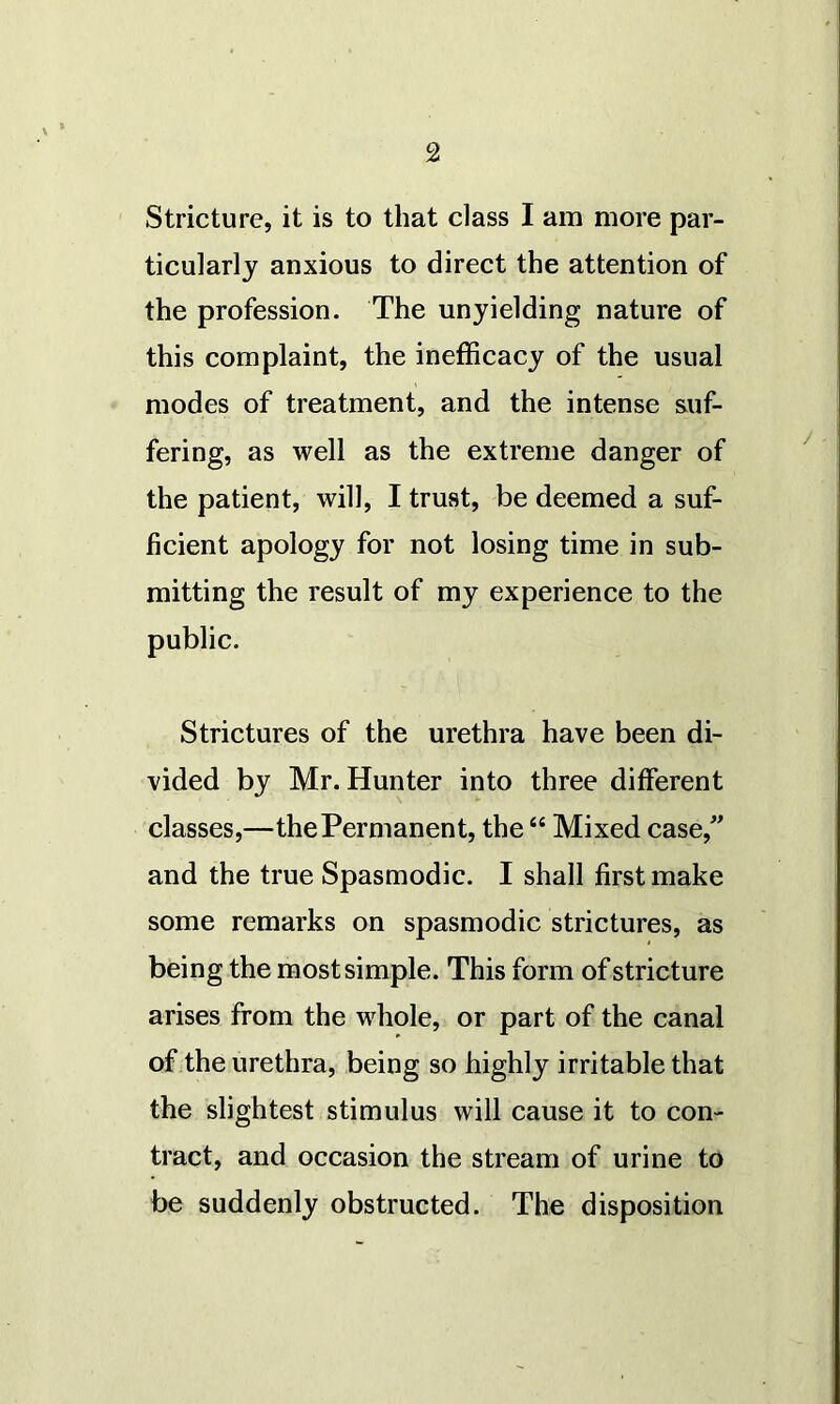 Stricture, it is to that class I am more par- ticularly anxious to direct the attention of the profession. The unyielding nature of this complaint, the inefficacy of the usual modes of treatment, and the intense suf- fering, as well as the extreme danger of the patient, will, I trust, be deemed a suf- ficient apology for not losing time in sub- mitting the result of my experience to the public. Strictures of the urethra have been di- vided by Mr. Hunter into three different classes,—the Permanent, the44 Mixed case,” and the true Spasmodic. I shall first make some remarks on spasmodic strictures, as being the most simple. This form of stricture arises from the whole, or part of the canal of the urethra, being so highly irritable that the slightest stimulus will cause it to con- tract, and occasion the stream of urine to be suddenly obstructed. The disposition