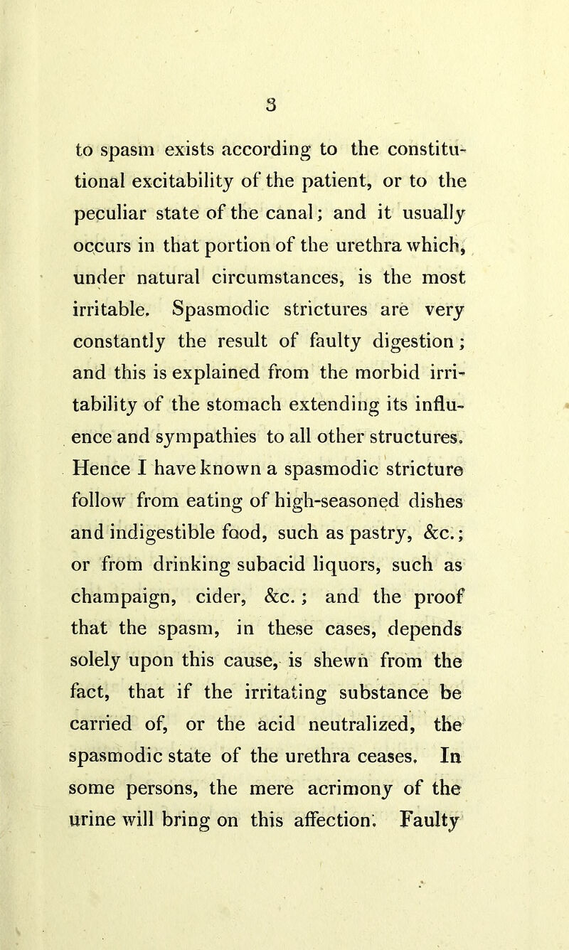 to spasm exists according to the constitu- tional excitability of the patient, or to the peculiar state of the canal; and it usually occurs in that portion of the urethra which, under natural circumstances, is the most irritable. Spasmodic strictures are very constantly the result of faulty digestion; and this is explained from the morbid irri- tability of the stomach extending its influ- ence and sympathies to all other structures. Hence I have known a spasmodic stricture follow from eating of high-seasoned dishes and indigestible food, such as pastry, &c.; or from drinking subacid liquors, such as champaign, cider, &c.; and the proof that the spasm, in these cases, depends solely upon this cause, is shewn from the fact, that if the irritating substance be carried of, or the acid neutralized, the spasmodic state of the urethra ceases. In some persons, the mere acrimony of the urine will bring on this affection. Faulty