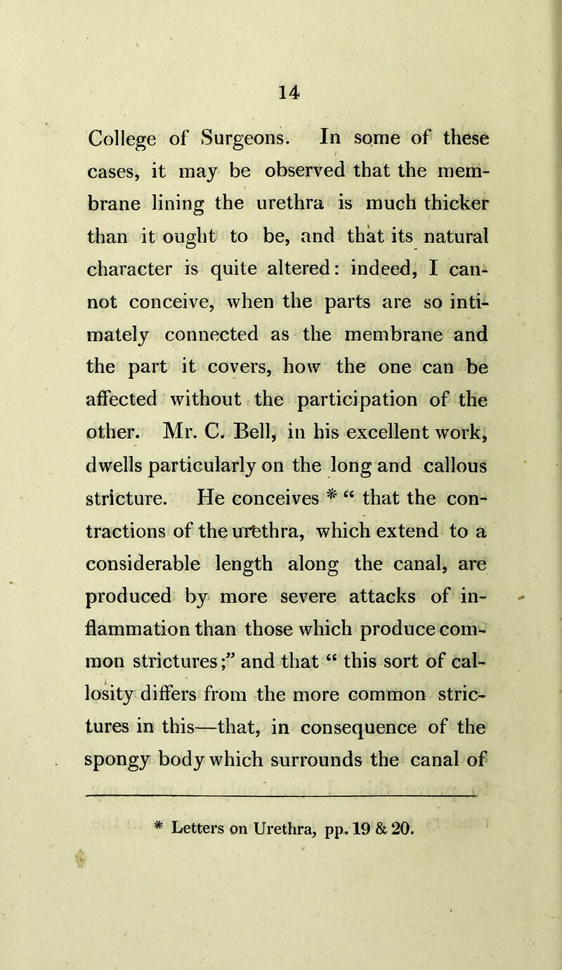 College of Surgeons. In some of these cases, it may be observed that the mem- brane lining the urethra is much thicker than it ought to be, and that its natural character is quite altered: indeed, I can- not conceive, when the parts are so inti- mately connected as the membrane and the part it covers, how the one can be affected without the participation of the other. Mr. C. Bell, in his excellent work, dwells particularly on the long and callous stricture. He conceives * “ that the con- tractions of theurfethra, which extend to a considerable length along the canal, are produced by more severe attacks of in- flammation than those which produce com- mon strictures and that “ this sort of cal- losity differs from the more common stric- tures in this—that, in consequence of the spongy body which surrounds the canal of * Letters on Urethra, pp. 19 & 20.