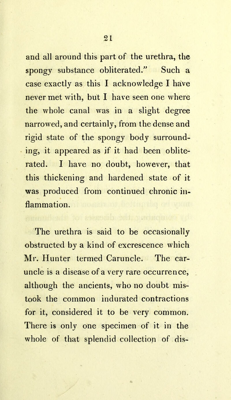 and all around this part of the urethra, the spongy substance obliterated/’ Such a case exactly as this I acknowledge I have never met with, but I have seen one where the whole canal was in a slight degree narrowed, and certainly, from the dense and rigid state of the spongy body surround- ing, it appeared as if it had been oblite- rated. I have no doubt, however, that this thickening and hardened state of it was produced from continued chronic in- flammation. The urethra is said to be occasionally obstructed by a kind of excrescence which Mr. Hunter termed Caruncle. The car- uncle is a disease of a very rare occurrence, although the ancients, who no doubt mis- took the common indurated contractions for it, considered it to be very common. There is only one specimen of it in the whole of that splendid collection of dis-