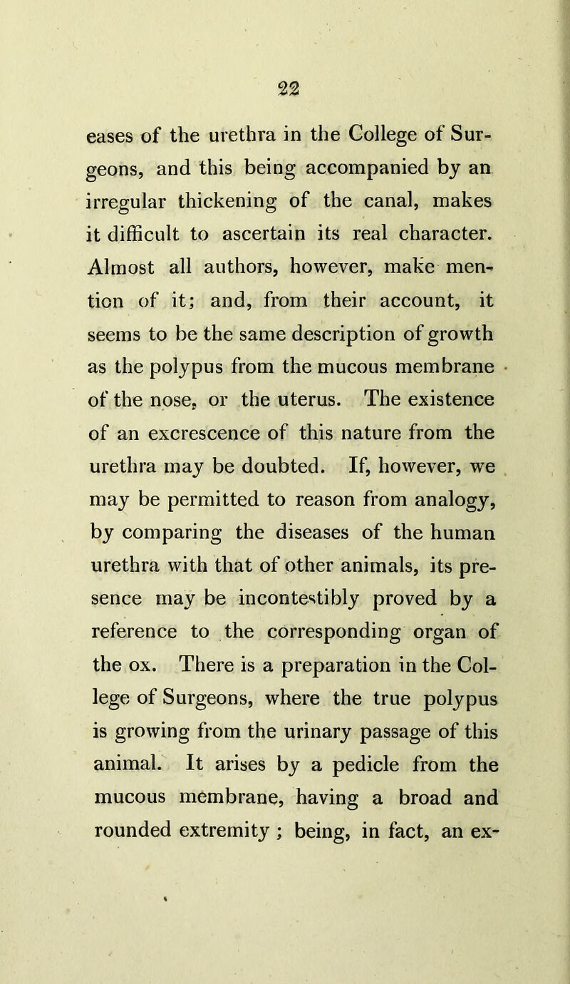 eases of the urethra in the College of Sur- geons, and this being accompanied by an irregular thickening of the canal, makes it difficult to ascertain its real character. Almost all authors, however, make men- tion of it; and, from their account, it seems to be the same description of growth as the polypus from the mucous membrane of the nose, or the uterus. The existence of an excrescence of this nature from the urethra may be doubted. If, however, we may be permitted to reason from analogy, by comparing the diseases of the human urethra with that of other animals, its pre- sence may be incontestibly proved by a reference to the corresponding organ of the ox. There is a preparation in the Col- lege of Surgeons, where the true polypus is growing from the urinary passage of this animal. It arises by a pedicle from the mucous membrane, having a broad and rounded extremity ; being, in fact, an ex-