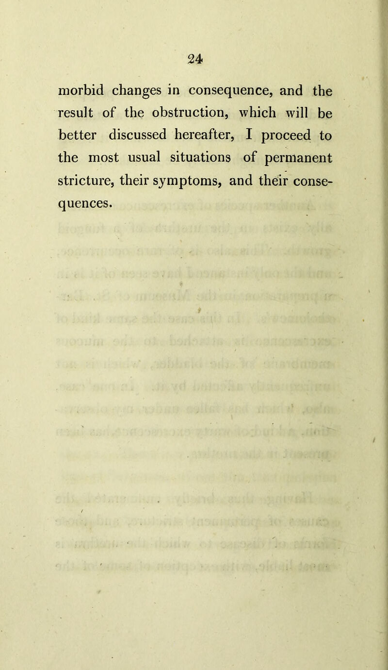 morbid changes in consequence, and the result of the obstruction, which will be better discussed hereafter, I proceed to the most usual situations of permanent stricture, their symptoms, and their conse- quences.