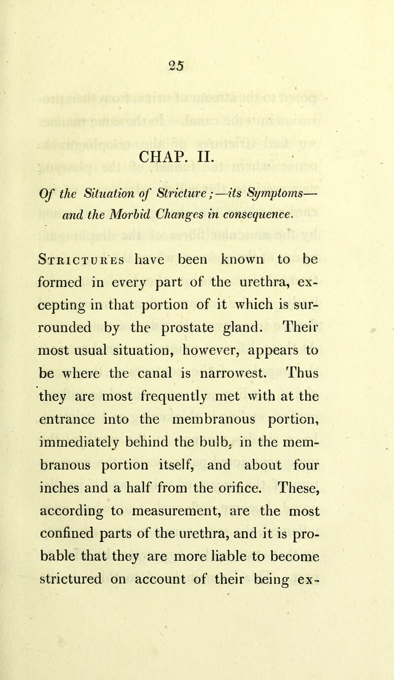 2 5 CHAP. II. Of the Situation of Stricture;—its Symptoms— and the Morbid Changes in consequence. Strictures have been known to be formed in every part of the urethra, ex- cepting in that portion of it which is sur- rounded by the prostate gland. Their most usual situation, however, appears to be where the canal is narrowest. Thus they are most frequently met with at the entrance into the membranous portion, immediately behind the bulb, in the mem- branous portion itself, and about four inches and a half from the orifice. These, according to measurement, are the most confined parts of the urethra, and it is pro- bable that they are more liable to become strictured on account of their being ex-