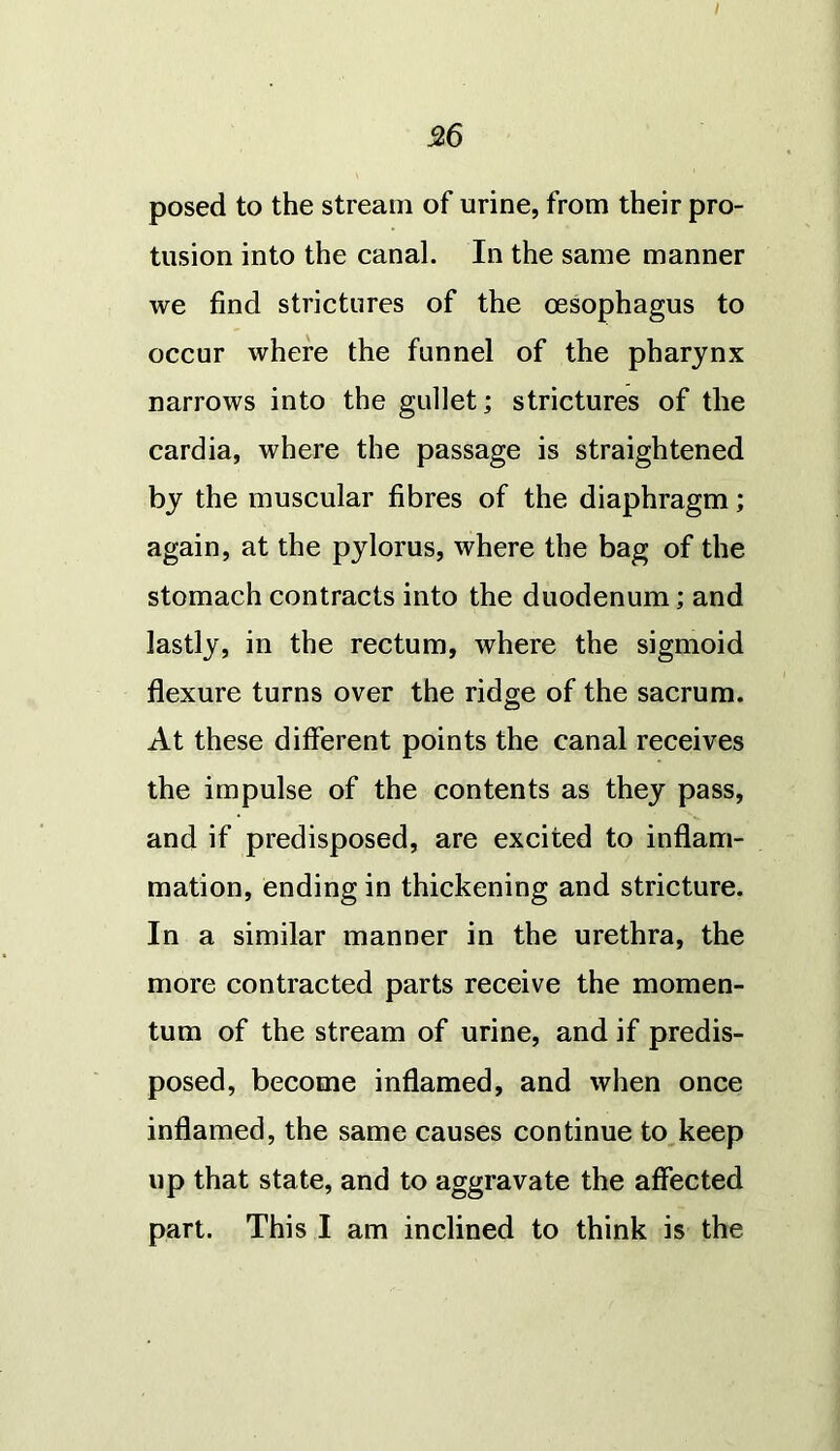 56 posed to the stream of urine, from their pro- tusion into the canal. In the same manner we find strictures of the oesophagus to occur where the funnel of the pharynx narrows into the gullet; strictures of the cardia, where the passage is straightened by the muscular fibres of the diaphragm; again, at the pylorus, where the bag of the stomach contracts into the duodenum; and lastly, in the rectum, where the sigmoid flexure turns over the ridge of the sacrum. At these different points the canal receives the impulse of the contents as they pass, and if predisposed, are excited to inflam- mation, ending in thickening and stricture. In a similar manner in the urethra, the more contracted parts receive the momen- tum of the stream of urine, and if predis- posed, become inflamed, and when once inflamed, the same causes continue to keep up that state, and to aggravate the affected part. This I am inclined to think is the