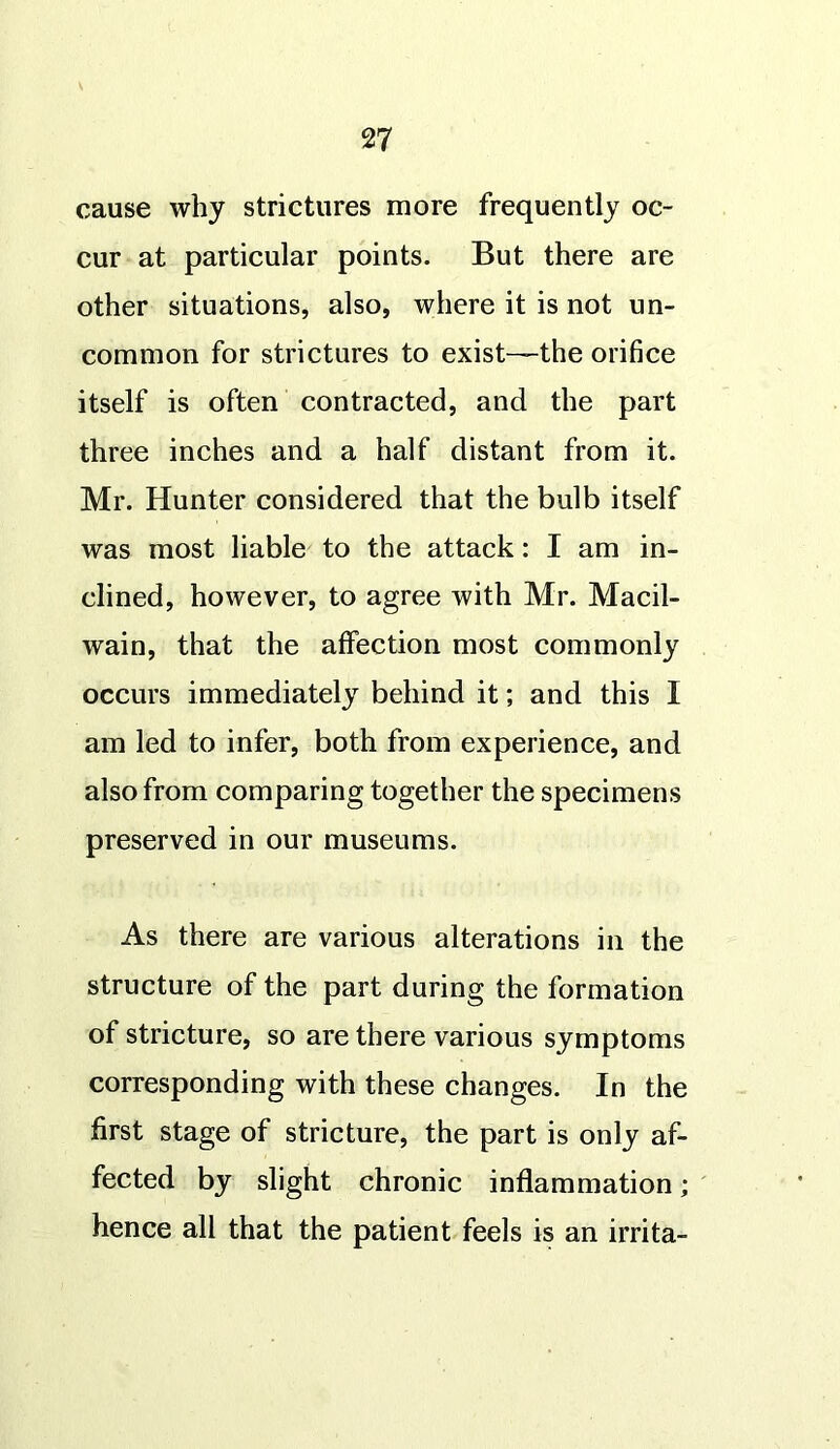 cause why strictures more frequently oc- cur at particular points. But there are other situations, also, where it is not un- common for strictures to exist—the orifice itself is often contracted, and the part three inches and a half distant from it. Mr. Hunter considered that the bulb itself was most liable to the attack: I am in- clined, however, to agree with Mr. Macil- wain, that the affection most commonly occurs immediately behind it; and this I am led to infer, both from experience, and also from comparing together the specimens preserved in our museums. As there are various alterations in the structure of the part during the formation of stricture, so are there various symptoms corresponding with these changes. In the first stage of stricture, the part is only af- fected by slight chronic inflammation; hence all that the patient feels is an irrita-