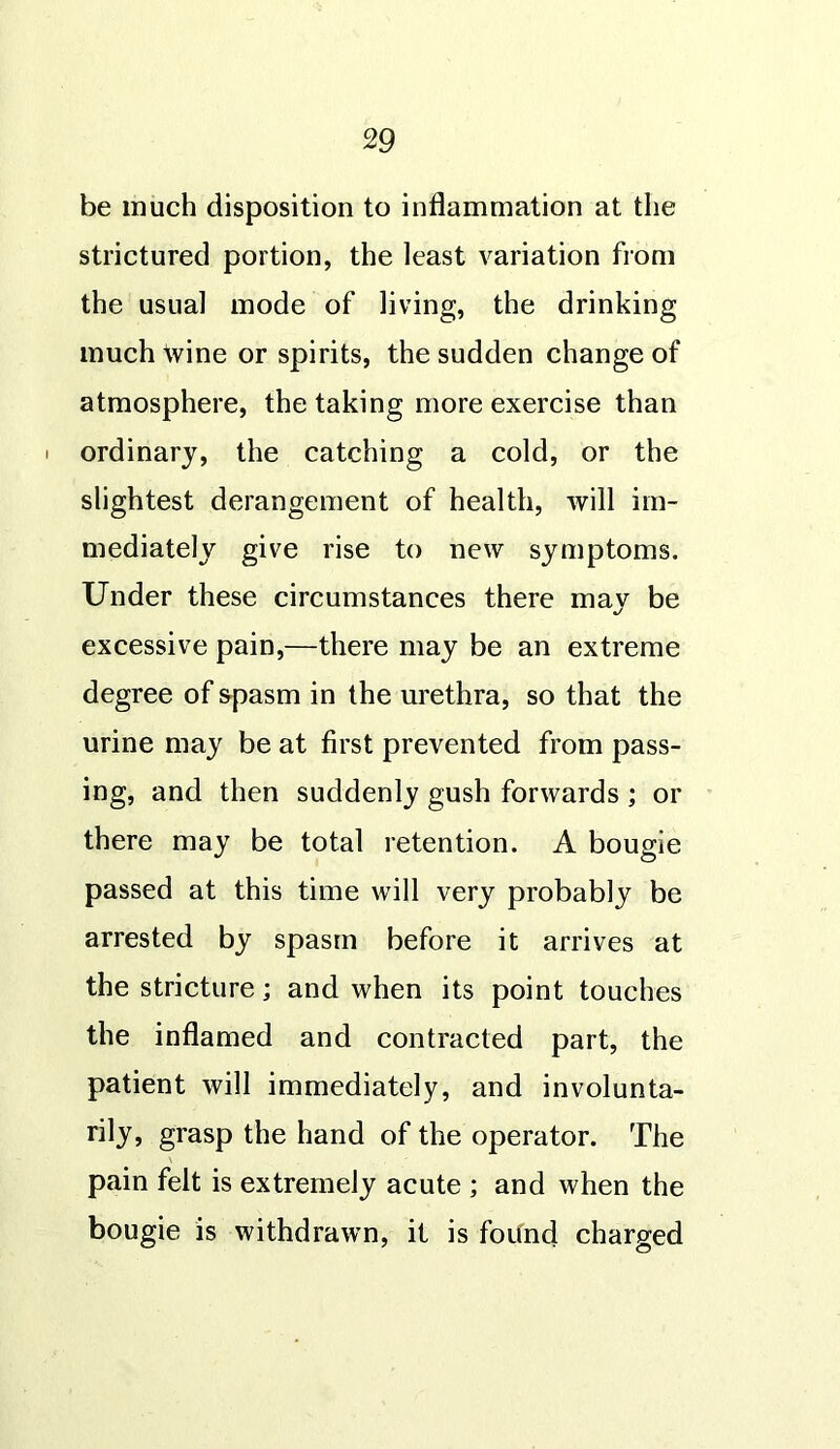 be much disposition to inflammation at the strictured portion, the least variation from the usual mode of living, the drinking much wine or spirits, the sudden change of atmosphere, the taking more exercise than i ordinary, the catching a cold, or the slightest derangement of health, will im- mediately give rise to new symptoms. Under these circumstances there may be excessive pain,—there may be an extreme degree of &pasm in the urethra, so that the urine may be at first prevented from pass- ing, and then suddenly gush forwards ; or there may be total retention. A bougie passed at this time will very probably be arrested by spasm before it arrives at the stricture; and when its point touches the inflamed and contracted part, the patient will immediately, and involunta- rily, grasp the hand of the operator. The pain felt is extremely acute ; and when the bougie is withdrawn, it is found charged