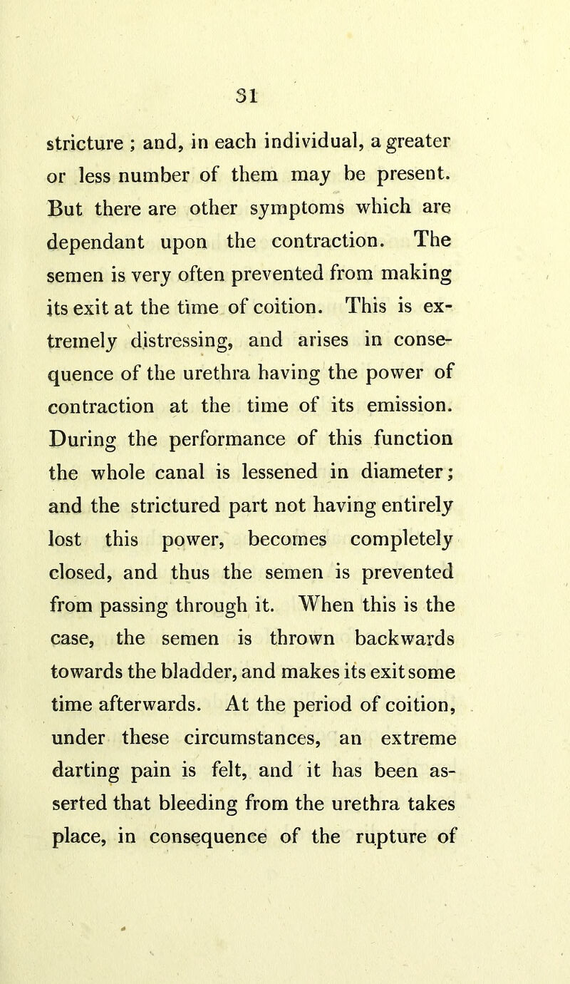 stricture ; and, in each individual, a greater or less number of them may be present. But there are other symptoms which are dependant upon the contraction. The semen is very often prevented from making its exit at the time of coition. This is ex- tremely distressing, and arises in conse- quence of the urethra having the power of contraction at the time of its emission. During the performance of this function the whole canal is lessened in diameter; and the strictured part not having entirely lost this power, becomes completely closed, and thus the semen is prevented from passing through it. When this is the case, the semen is thrown backwards towards the bladder, and makes its exit some time afterwards. At the period of coition, under these circumstances, an extreme darting pain is felt, and it has been as- serted that bleeding from the urethra takes place, in consequence of the rupture of