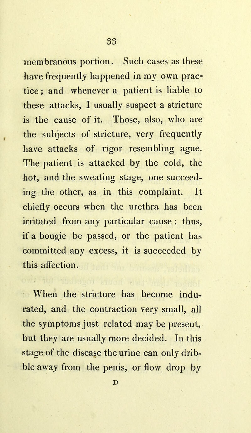 membranous portion. Such cases as these have frequently happened in my own prac- tice ; and whenever a patient is liable to these attacks, I usually suspect a stricture is the cause of it. Those, also, who are the subjects of stricture, very frequently have attacks of rigor resembling ague. The patient is attacked by the cold, the hot, and the sweating stage, one succeed- ing the other, as in this complaint. It chiefly occurs when the urethra has been irritated from any particular cause : thus, if a bougie be passed, or the patient has committed any excess, it is succeeded by this affection. When the stricture has become indu- rated, and the contraction very small, all the symptoms just related , may be present, but they are usually more decided. In this stage of the disease the urine can onlj7 drib- ble away from the penis, or flow drop by D