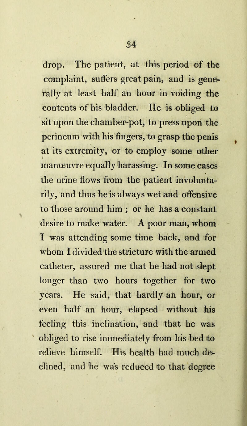 drop. The patient, at this period of the complaint, suffers great pain, and is gene- rally at least half an hour in voiding the contents of his bladder. He is obliged to sit upon the chamber-pot, to press upon the perineum with his fingers, to grasp the penis at its extremity, or to employ some other j manoeuvre equally harassing. In some cases the urine flows from the patient involunta- rily, and thus he is always wet and offensive to those around him ; or he has a constant desire to make water. A poor man, whom I was attending some time back, and for whom I divided the stricture with the armed catheter, assured me that he had not slept longer than two hours together for two years. He said, that hardly an hour, or even half an hour, elapsed without his feeling this inclination, and that he was obliged to rise immediately from his bed to relieve himself. His health had much de- clined, and he was reduced to that degree