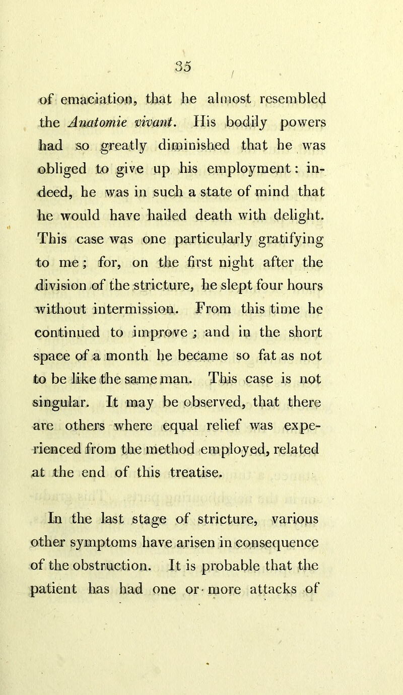 i of emaciation, that he almost resembled the Anatomie vivant. His bodily powers had so greatly diminished that he was obliged to give up his employment: in- deed, he was in such a state of mind that he would have hailed death with delight. This case was one particularly gratifying to me; for, on the first night after the division of the stricture, he slept four hours without intermission. From this time he continued to improve ; and in the short space of a month he became so fat as not to be like the same man. This case is not singular. It may be observed, that there are others where equal relief was expe- rienced from the method employed, related at the end of this treatise. In the last stage of stricture, various other symptoms have arisen in consequence of the obstruction. It is probable that the patient has had one or -more attacks of