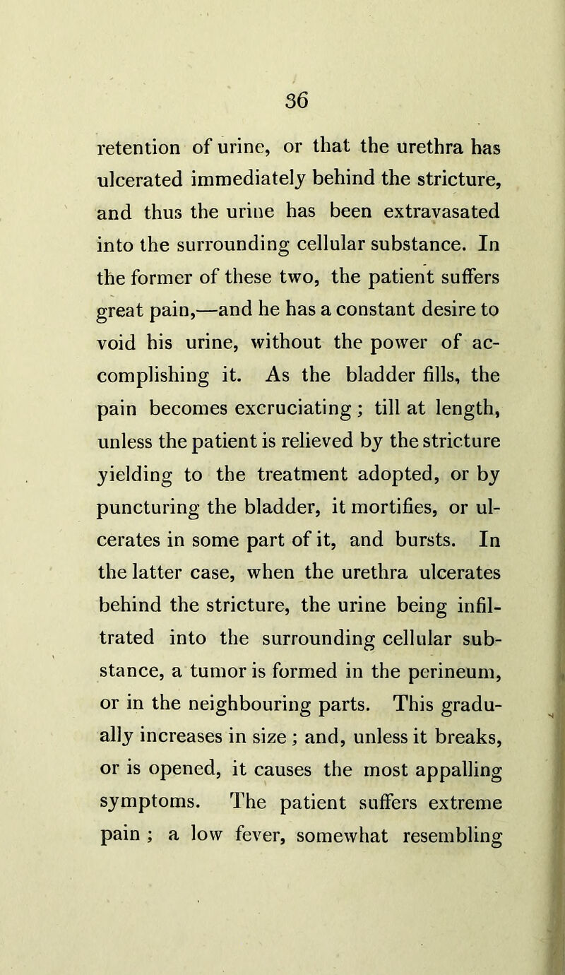 retention of urine, or that the urethra has ulcerated immediately behind the stricture, and thus the urine has been extravasated into the surrounding cellular substance. In the former of these two, the patient suffers great pain,—and he has a constant desire to void his urine, without the power of ac- complishing it. As the bladder fills, the pain becomes excruciating ; till at length, unless the patient is relieved by the stricture yielding to the treatment adopted, or by puncturing the bladder, it mortifies, or ul- cerates in some part of it, and bursts. In the latter case, when the urethra ulcerates behind the stricture, the urine being infil- trated into the surrounding cellular sub- stance, a tumor is formed in the perineum, or in the neighbouring parts. This gradu- ally increases in size ; and, unless it breaks, or is opened, it causes the most appalling symptoms. The patient suffers extreme pain ; a low fever, somewhat resembling