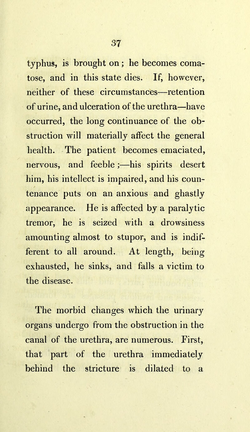 typhus, is brought on; he becomes coma- tose, and in this state dies. If, however, neither of these circumstances—retention of urine, and ulceration of the urethra—have occurred, the long continuance of the ob- struction will materially affect the general health. The patient becomes emaciated, nervous, and feeble;—his spirits desert him, his intellect is impaired, and his coun- tenance puts on an anxious and ghastly appearance. He is affected by a paralytic tremor, he is seized with a drowsiness amounting almost to stupor, and is indif- ferent to all around. At length, being exhausted, he sinks, and falls a victim to the disease. The morbid changes which the urinary organs undergo from the obstruction in the canal of the urethra, are numerous. First, that part of the urethra immediately behind the stricture is dilated to a