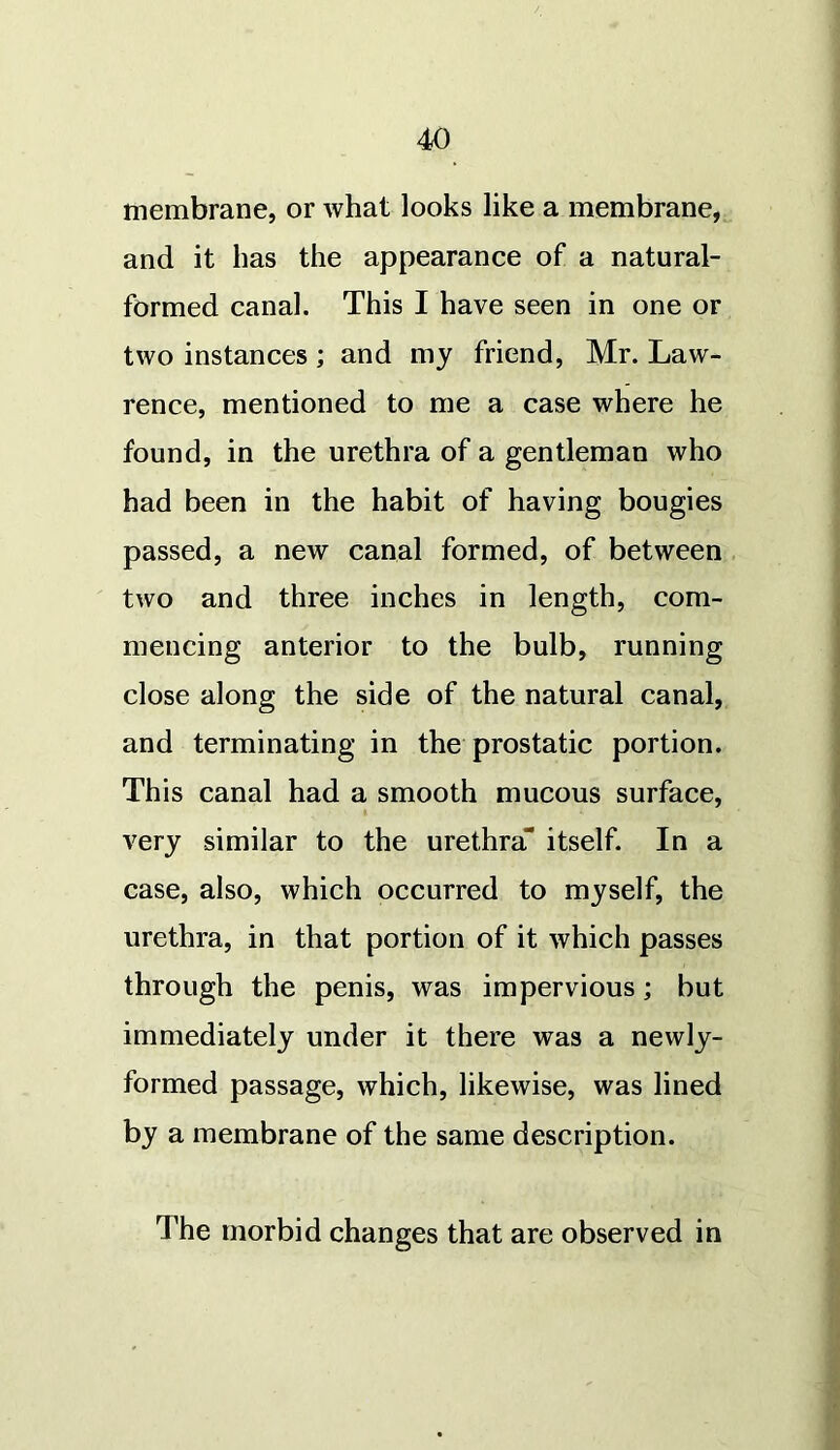 membrane, or what looks like a membrane, and it has the appearance of a natural- formed canal. This I have seen in one or two instances ; and my friend, Mr. Law- rence, mentioned to me a case where he found, in the urethra of a gentleman who had been in the habit of having bougies passed, a new canal formed, of between two and three inches in length, com- mencing anterior to the bulb, running close along the side of the natural canal, and terminating in the prostatic portion. This canal had a smooth mucous surface, very similar to the urethra itself. In a case, also, which occurred to myself, the urethra, in that portion of it which passes through the penis, was impervious ; but immediately under it there was a newly- formed passage, which, likewise, was lined by a membrane of the same description. The morbid changes that are observed in