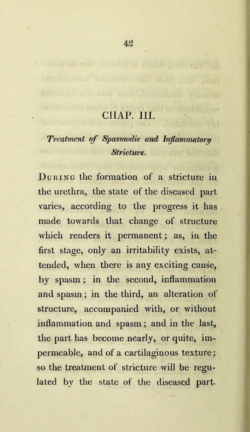 CHAP. III. Treatment of Spasmodic and Inflammatory Stricture. During the formation of a stricture in the urethra, the state of the diseased part varies, according to the progress it has made towards that change of structure which renders it permanent; as, in the first stage, only an irritability exists, at- tended, when there is any exciting cause, by spasm; in the second, inflammation and spasm; in the third, an alteration of structure, accompanied with, or without inflammation and spasm; and in the last, the part has become nearly, or quite, im- permeable, and of a cartilaginous texture; so the treatment of stricture will be regu- lated by the state of the diseased part.