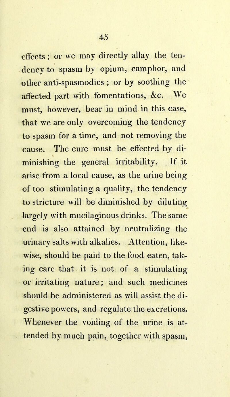 effects; or we may directly allay the ten- dency to spasm by opium, camphor, and other anti-spasmodics ; or by soothing the affected part with fomentations, &c. We must, however, bear in mind in this case, that we are only overcoming the tendency to spasm for a time, and not removing the cause. The cure must be effected by di- minishing the general irritability. If it arise from a local cause, as the urine being of too stimulating a quality, the tendency to stricture will be diminished by diluting largely with mucilaginous drinks. The same end is also attained by neutralizing the urinary sails with alkalies. Attention, like- wise, should be paid to the food eaten, tak- ing care that it is not of a stimulating or irritating nature; and such medicines should be administered as will assist the di- gestive powers, and regulate the excretions. Whenever the voiding of the urine is at- tended by much pain, together with spasm,