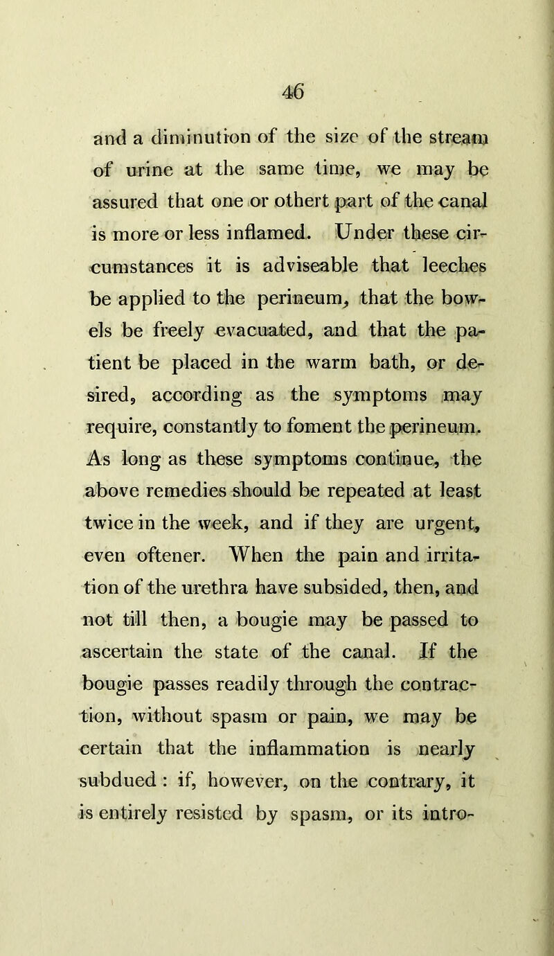 and a diminution of the size of the stream of urine at the same time, we may be assured that one or othert part of the canal is more or less inflamed. Under these cir- cumstances it is adviseable that leeches be applied to the perineum, that the bow- els be freely evacuated, and that the pa- tient be placed in the warm bath, or de- sired, according as the symptoms may require, constantly to foment the perineum. As long as these symptoms continue, the above remedies should be repeated at least twice in the week, and if they are urgent, even oftener. When the pain and irrita- tion of the urethra have subsided, then, and not till then, a bougie may be passed to ascertain the state of the canal. If the bougie passes readily through the contrac- tion, without spasm or pain, we may be certain that the inflammation is nearly subdued : if, however, on the contrary, it is entirely resisted by spasm, or its intro-