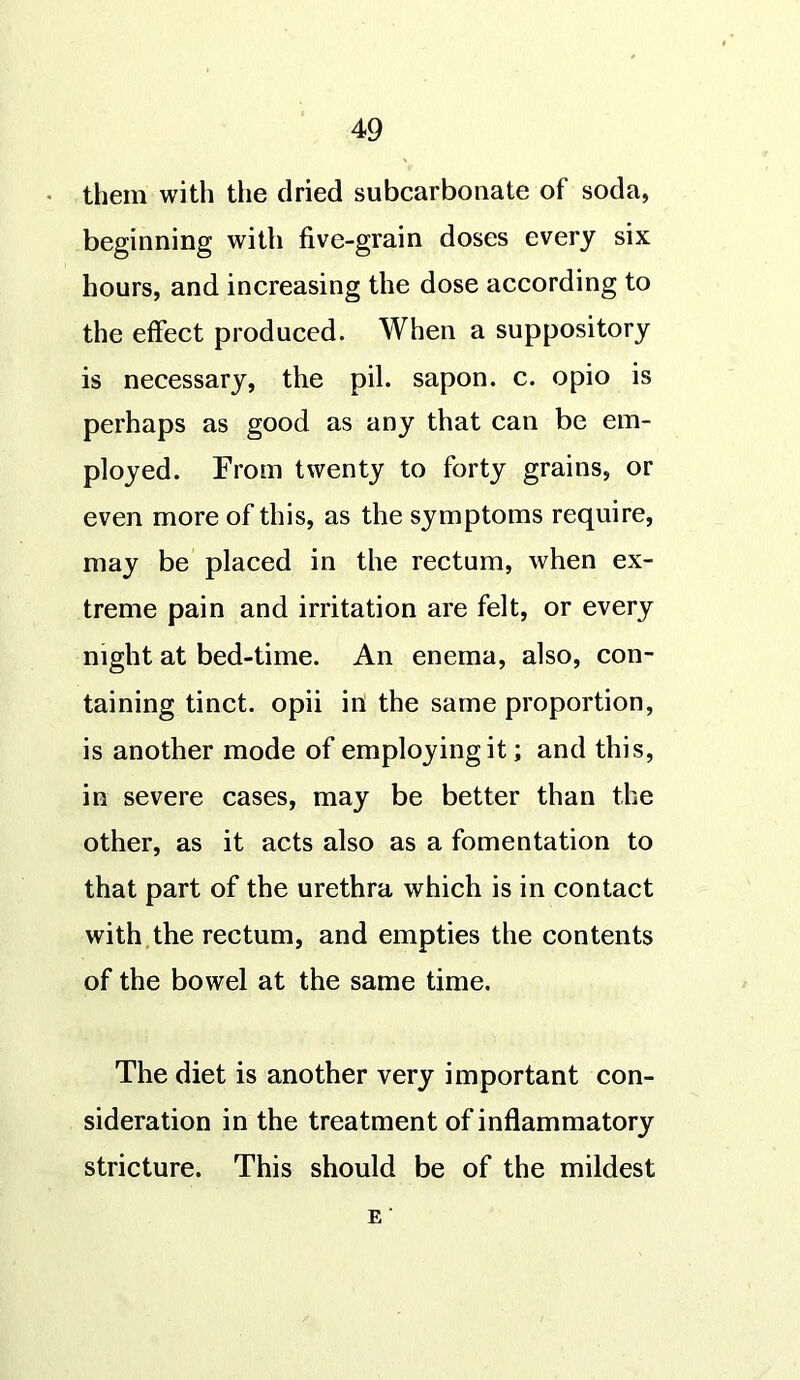 them with the dried subcarbonate of soda, beginning with five-grain doses every six hours, and increasing the dose according to the effect produced. When a suppository is necessary, the pil. sapon. c. opio is perhaps as good as any that can be em- ployed. From twenty to forty grains, or even more of this, as the symptoms require, may be placed in the rectum, when ex- treme pain and irritation are felt, or every night at bed-time. An enema, also, con- taining tinct. opii in the same proportion, is another mode of employing it; and this, in severe cases, may be better than the other, as it acts also as a fomentation to that part of the urethra which is in contact with the rectum, and empties the contents of the bowel at the same time. The diet is another very important con- sideration in the treatment of inflammatory stricture. This should be of the mildest e ‘