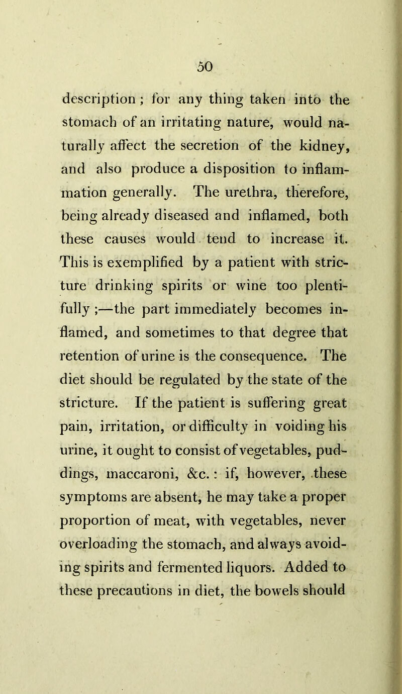 description ; for any thing taken into the stomach of an irritating nature, would na- turally affect the secretion of the kidney, and also produce a disposition to inflam- mation generally. The urethra, therefore, being already diseased and inflamed, both these causes would tend to increase it. This is exemplified by a patient wTith stric- ture drinking spirits or wine too plenti- fully ;—the part immediately becomes in- flamed, and sometimes to that degree that retention of urine is the consequence. The diet should be regulated by the state of the stricture. If the patient is suffering great pain, irritation, or difficulty in voiding his urine, it ought to consist of vegetables, pud- dings, maccaroni, &c.: if, however, these symptoms are absent, he may take a proper proportion of meat, with vegetables, never overloading the stomach, and always avoid- ing spirits and fermented liquors. Added to these precautions in diet, the bowels should