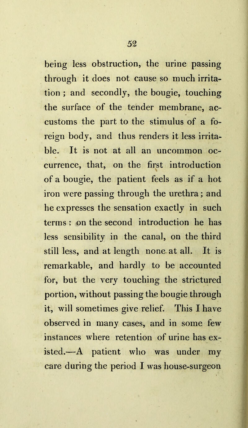 being less obstruction, the urine passing through it does not cause so much irrita- tion ; and secondly, the bougie, touching the surface of the tender membrane, ac- customs the part to the stimulus of a fo- reign body, and thus renders it less irrita- ble. It is not at all an uncommon oc- currence, that, on the first introduction of a bougie, the patient feels as if a hot iron were passing through the urethra; and he expresses the sensation exactly in such terms : on the second introduction he has less sensibility in the canal, on the third still less, and at length none at all. It is remarkable, and hardly to be accounted for, but the very touching the strictured portion, without passing the bougie through it, will sometimes give relief. This I have observed in many cases, and in some few instances where retention of urine has ex- isted.—A patient who was under my care during the period I was house-surgeon